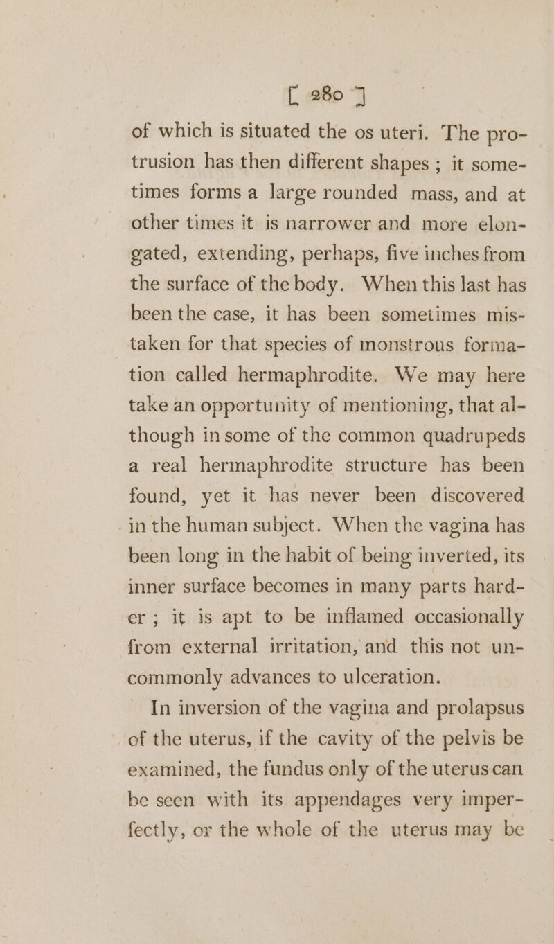 of which is situated the os uteri. The pro- trusion has then different shapes ; It some- times forms a large rounded mass, and at other times it is narrower and more elon- gated, extending, perhaps, five inches from the surface of the body. When this last has been the case, it has been sometimes mis- taken for that species of monstrous forma- tion called hermaphrodite. We may here take an opportunity of mentioning, that al- though in some of the common quadrupeds a real hermaphrodite structure has been found, yet it has never been discovered -in the human subject. When the vagina has been long in the habit of being inverted, its inner surface becomes in many parts hard- er; it is apt to be inflamed occasionally from external irritation, and this not un- commonly advances to ulceration. In inversion of the vagina and prolapsus of the uterus, if the cavity of the pelvis be examined, the fundus only of the uterus can be seen with its appendages very imper-— fectly, or the whole of the uterus may be