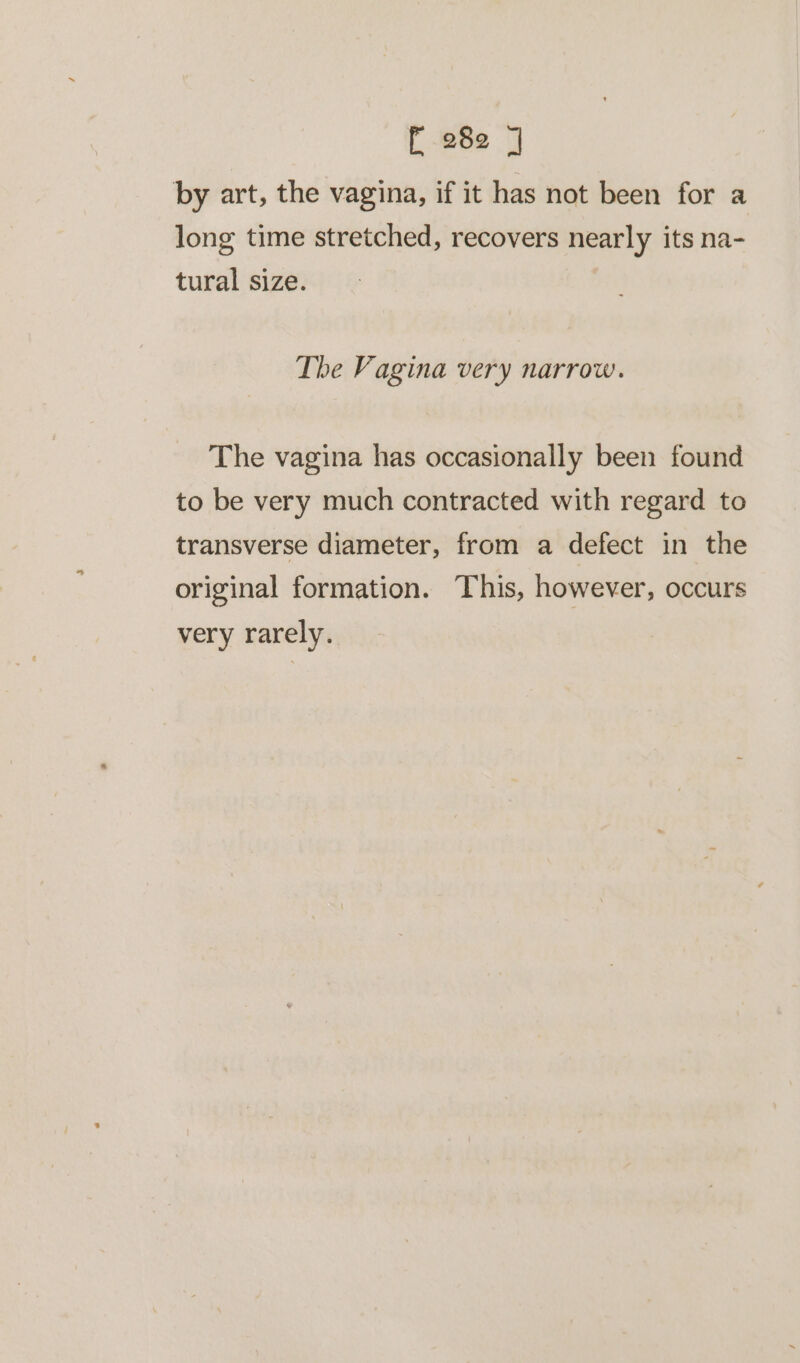 E-282 ] by art, the vagina, if it has not been for a long time stretched, recovers nearly its na- tural size. The Vagina very narrow. The vagina has occasionally been found to be very much contracted with regard to transverse diameter, from a defect in the original formation. This, however, occurs very rarely.