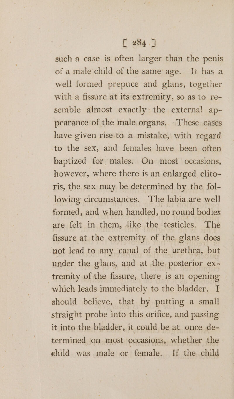 [ 284] such a case is often larger than the penis of a male child of the same age. It has a well formed prepuce and glans, together with a fissure at its extremity, so as to re- semble almost exactly the external ap- pearance of the male organs. These cases have given rise to a mistake, with regard to the sex, and females have been often baptized for males. On most occasions, however, where there is an enlarged clito- ris, the sex may be determined by the fol- lowing circumstances. The labia are well formed, and when handled, no round bodies are felt in them, like the testicles. The fissure at the extremity of the. glans does not lead to any canal of the urethra, but under the glans, and at the posterior ex- tremity of the fissure, there is an opening which leads immediately to the bladder. I should believe, that by putting a small straight probe into this orifice, and passing it into the bladder, it could be at once de- termined on most occasions, whether the ehild was male or female. If the child