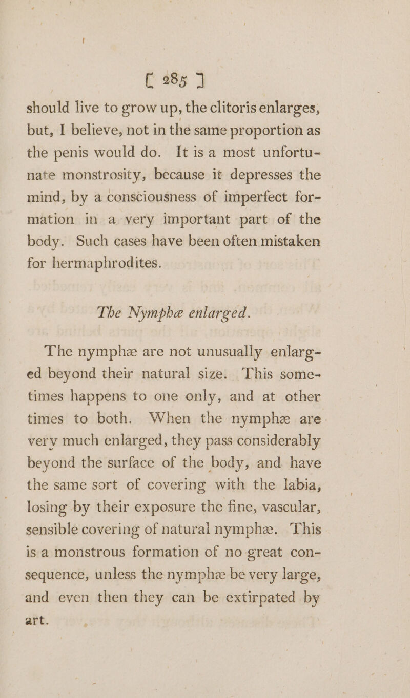 should live to grow up, the clitoris enlarges, but, I believe, not in the same proportion as the penis would do. It isa most unfortu- nate monstrosity, because it depresses the mind, by a consciousness of imperfect for- mation in a very important part of the body. Such cases have been often mistaken for hermaphrodites. The Nympbe enlarged. The nymphe are not unusually enlarg- ed beyond their natural size. This some- times happens to one only, and at other times to both. When the nymphz are verv much enlarged, they pass considerably beyond the surface of the body, and have the same sort of covering with the labia, losing by their exposure the fine, vascular, sensible covering of naturalnymphe. This is a monstrous formation of no great con- sequence, unless the nymphe be very large, and even then they can be extirpated by art.