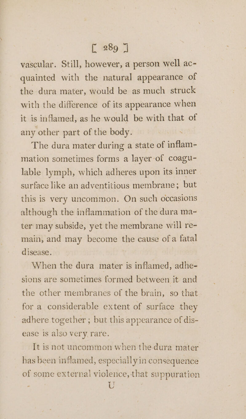 vascular. Still, however, a person well ac- quainted with the natural appearance of the dura mater, would be as much struck with the difference of its appearance when it is inflamed, as he would be with that of any other part of the body. . The dura mater during a state of inflam- mation sometimes forms a layer-of coagu- lable lymph, which adheres upon its inner surface like an adventitious membrane; but this is very uncommon. On such occasions although the inflammation of the dura ma- ter may subside, yet the membrane will re- main, and may become the cause ofa fatal disease. | When the dura mater is inflamed, adhe- sions are sometimes formed between it and the other membranes of the brain, so that for a considerable extent of surface they adhere together ; but this appearance of dis- ease is also very. rare. It is not uncommon when the-dura mater has been inflamed, especially in consequence of some external violence, that suppuration : U