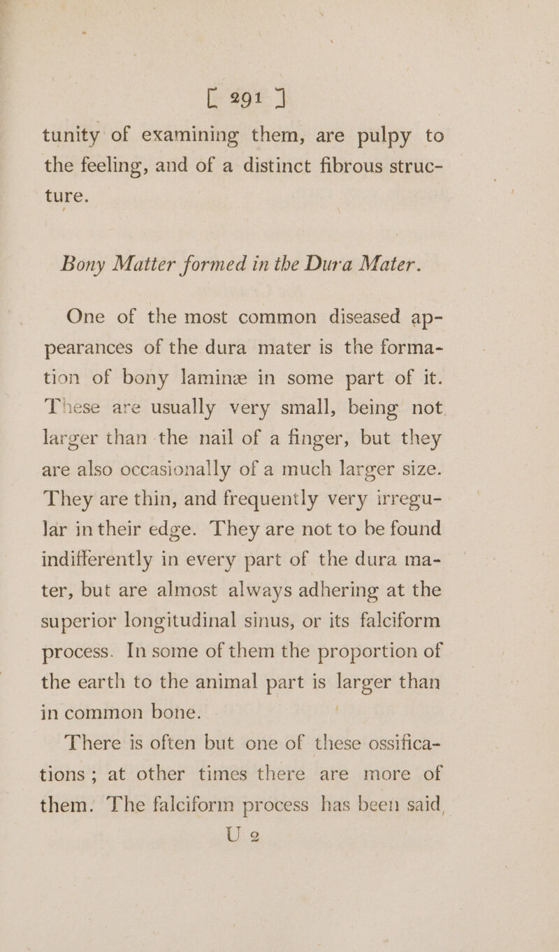 tunity of examining them, are pulpy to the feeling, and of a distinct fibrous struc- ture. Bony Matter formed in the Dura Mater. One of the most common diseased ap- pearances of the dura mater is the forma- tion of bony laminz in some part of it. These are usually very small, being not larger than the nail of a finger, but they are also occasionally of a much larger size. They are thin, and frequently very irregu- lar intheir edge. They are not to be found indifferently in every part of the dura ma- ter, but are almost always adhering at the superior longitudinal sinus, or its falciform process. In some of them the proportion of the earth to the animal part is larger than in common bone. | There is often but one of these ossifica- tions; at other times there are more of them. The falciform process has been said, U 2