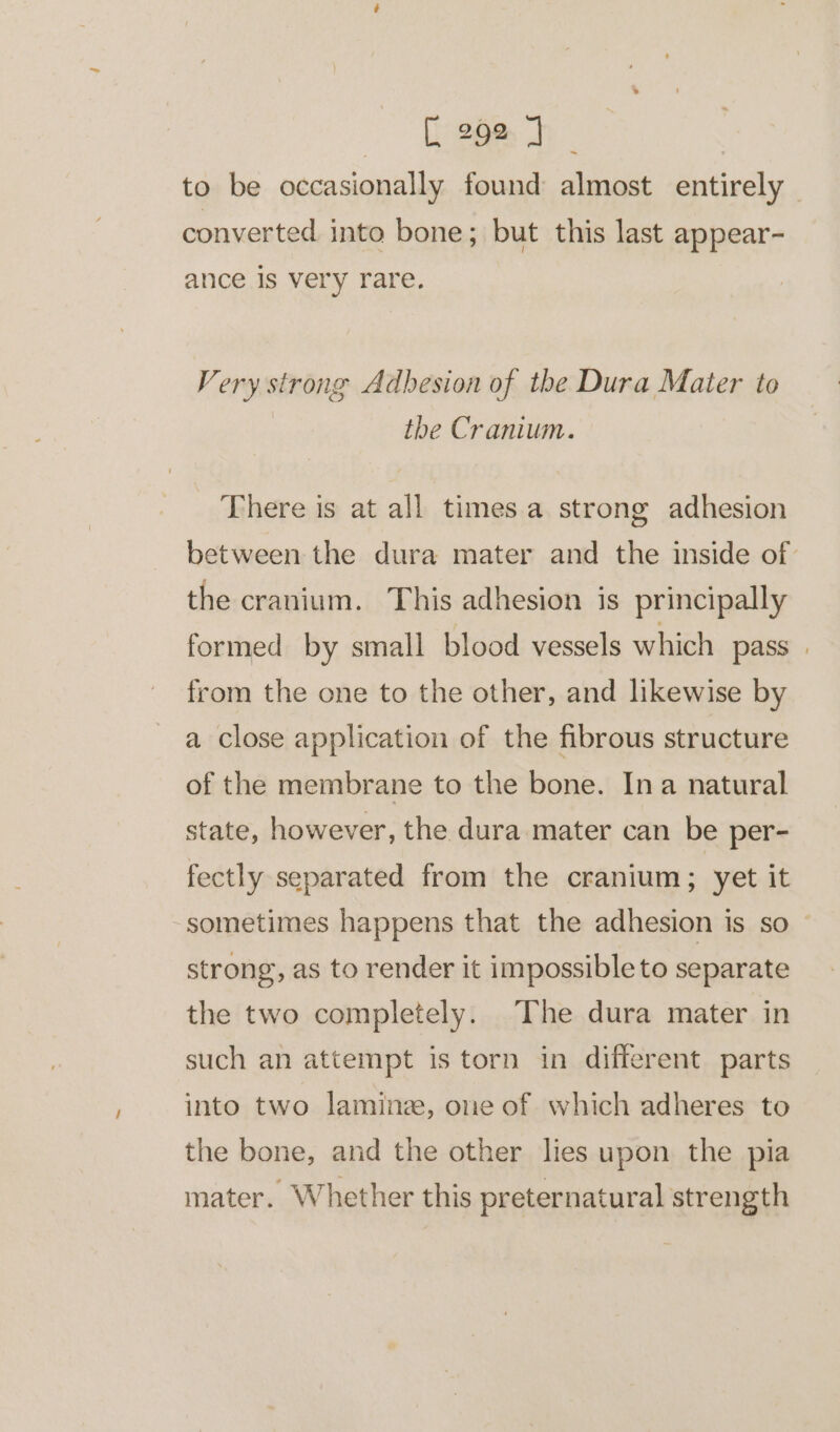 EeeBan to be occasionally found almost entirely _ converted into bone; but this last appear- ance is very rare. Very strong Adbesion of the Dura Mater to the Cranium. _ There is at all timesa strong adhesion between the dura mater and the inside of the cranium. This adhesion is principally formed by small blood vessels which pass | from the one to the other, and likewise by a close application of the fibrous structure of the membrane to the bone. Ina natural state, however, the dura mater can be per- fectly separated from the cranium; yet it sometimes happens that the adhesion is so strong, as to render it impossible to separate the two completely. The dura mater in such an attempt is torn in different parts into two laminz, one of which adheres to the bone, and the other lies upon the pia mater. Whether this preternatural strength