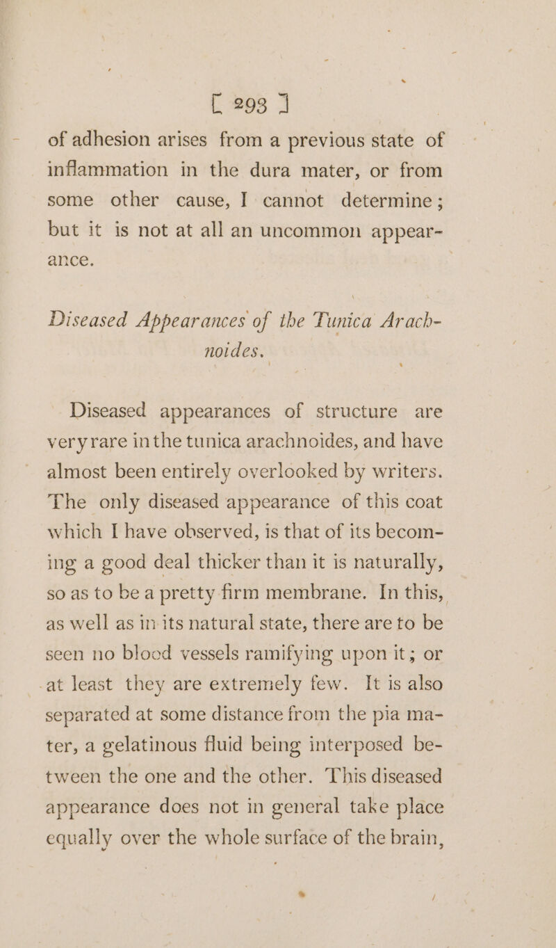 of adhesion arises from a previous state of infammation in the dura mater, or from some other cause, I cannot determine; but it is not at all an uncommon appear- ance. Diseased Appearances of the Tunica Arach- noides. Diseased appearances of structure are very rare inthe tunica arachnoides, and have almost been entirely overlooked by writers. The only diseased appearance of this coat which I have observed, is that of its becom- ing a good deal thicker than it is naturally, so as to be a pretty firm membrane. In this, as well as im its natural state, there are to be seen no blood vessels ramifying upon it; or -at least they are extremely few. It is also separated at some distance from the pia ma- ter, a gelatinous fluid being interposed be- tween the one and the other. This diseased appearance does not in general take place equally over the whole surface of the brain,