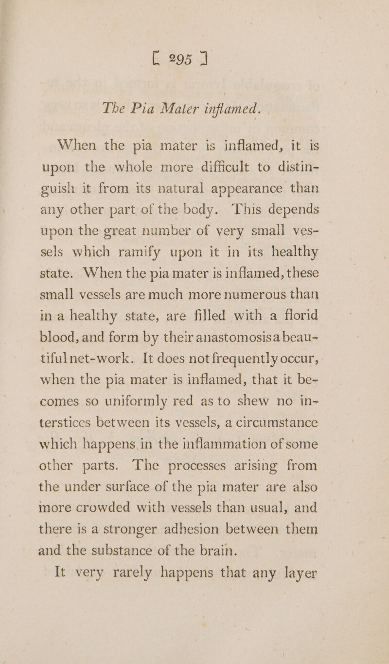 The Pia Mater inflamed. When the pia mater is inflamed, it is upon the whole more difficult to distin- guish it from its natural appearance than any other part of the body. This depends upon the great number of very small ves- sels which ramify upon it in its healthy state. When the pia mater is inflamed, these small vessels are much more numerous than in a healthy state, are filled with a florid blood, and form by their anastomosisa beau- tifulnet-work. It does not frequently occur, when the pia mater is inflamed, that it be- comes so uniformly red as to shew no in- terstices between its vessels, a circumstance which happens. in the inflammation of some other parts. The processes arising from the under surface of the pia mater are also more crowded with vessels than usual, and there is a stronger adhesion between them and the substance of the brain. It very rarely happens that any layer