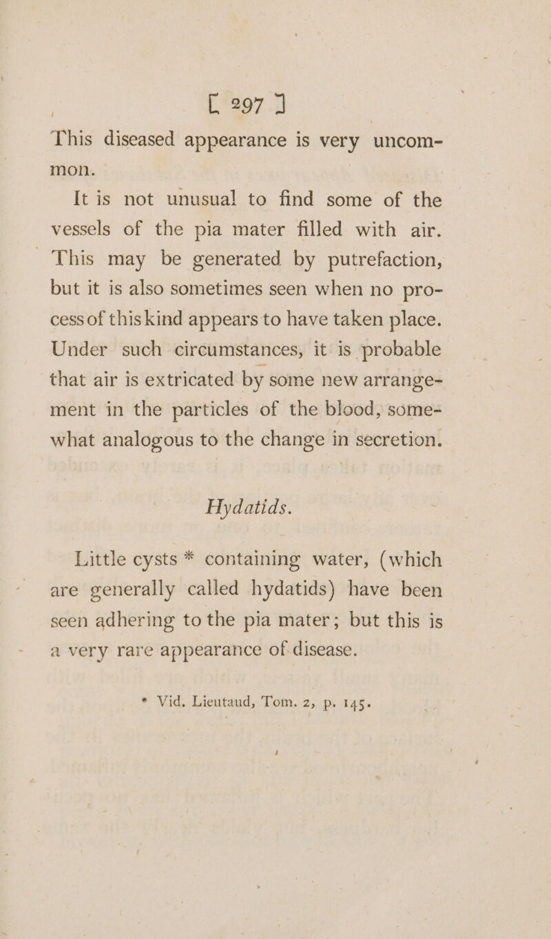 This diseased appearance is very uncom- mon. | It is not unusual to find some of the vessels of the pia mater filled with air. _ This may be generated by putrefaction, but it is also sometimes seen when no pro- cess of this kind appears to have taken place. Under such circumstances, it is probable that air is extricated by some new arrange- ment in the particles of the blood, some=- what analogous to the change in secretion. Hydatids. Little cysts * containing water, (which are generally called hydatids) have been seen adhering to the pia mater; but this is a very rare appearance of disease.