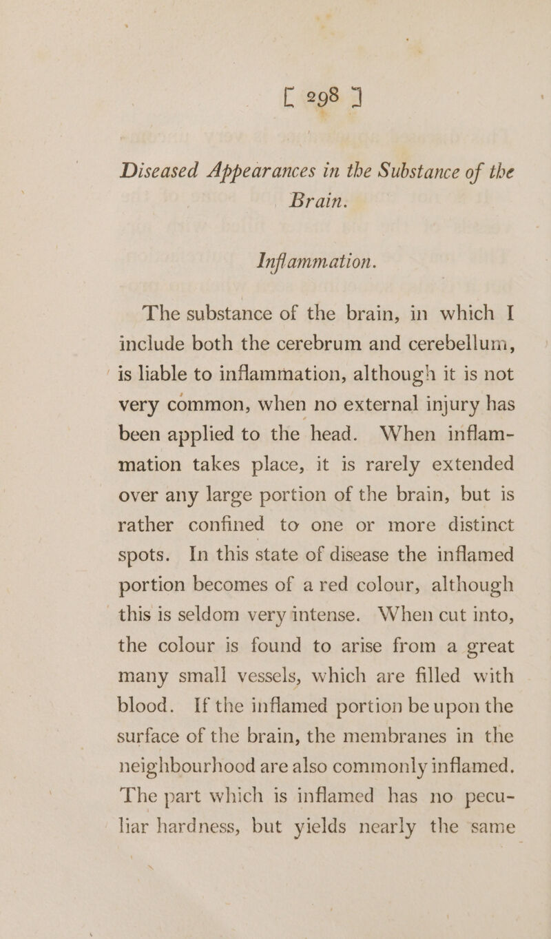 ~ Diseased Appearances in the Substance of the _ Brain. Inflammation. The substance of the brain, in which [ include both the cerebrum and cerebellum, is liable to intammation, although it is not very common, when no external injury has been applied to the head. When inflam- mation takes place, it is rarely extended over any large portion of the brain, but is rather confined to one or more distinct spots. In this state of disease the inflamed portion becomes of a red colour, although the colour is found to arise from a great many small vessels, which are filled with blood. If the inflamed portion be upon the surface of the brain, the membranes in the neighbourhood are also commonly inflamed. The part which is inflamed has no pecu- liar hardness, but yields nearly the same
