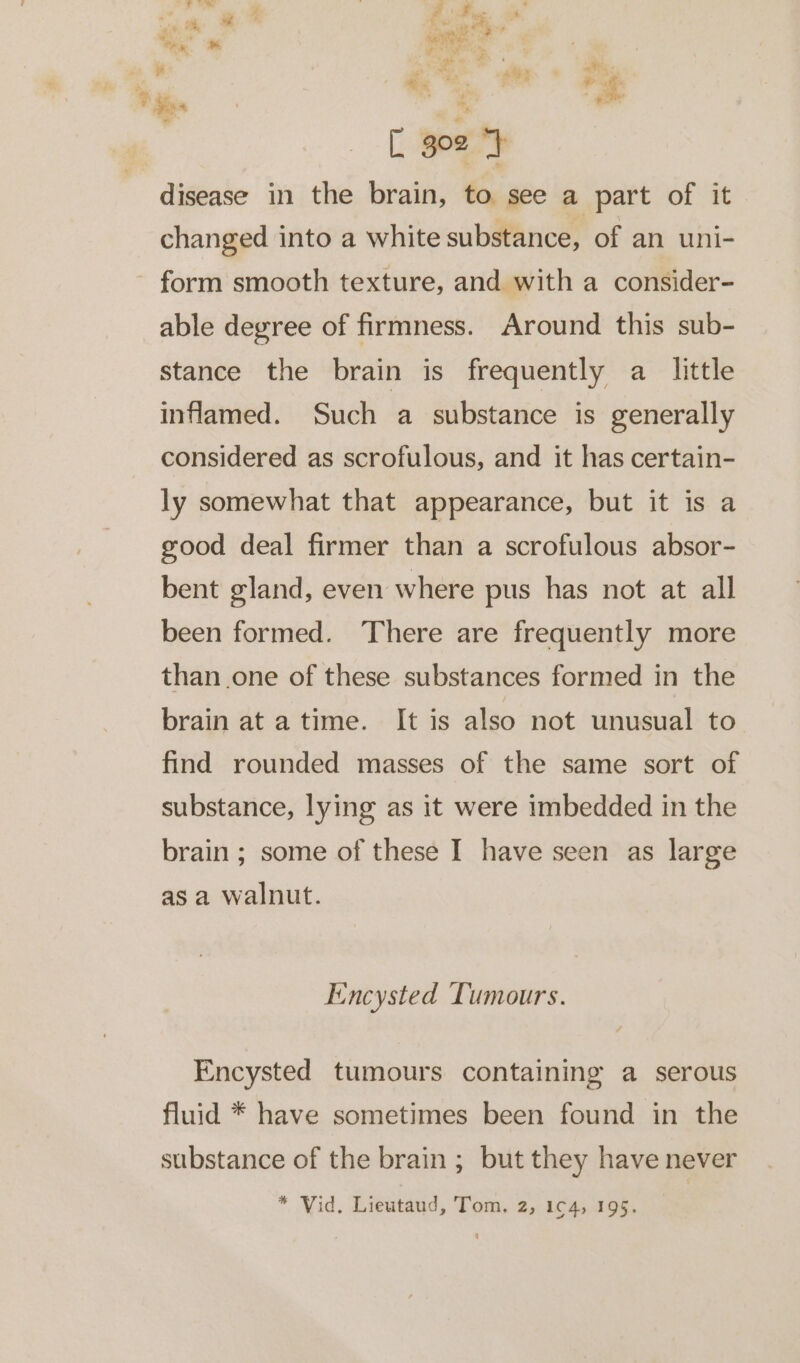 ? F os 4 “_— oF. ee vie he - eo o ‘ E ane: ee, FF tse oe a Me: r. : ve » « c% ‘ a ee * oe oo ar Tr ee [ go2 ‘} disease in the brain, to see a part of it changed into a white substance, of an uni- form smooth texture, and with a consider- able degree of firmness. Around this sub- stance the brain is frequently a little inflamed. Such a substance is generally considered as scrofulous, and it has certain- ly somewhat that appearance, but it is a good deal firmer than a scrofulous absor- bent gland, even where pus has not at all been formed. There are frequently more than one of these substances formed in the brain at atime. It is also not unusual to find rounded masses of the same sort of substance, lying as it were imbedded in the brain ; some of these I have seen as large asa walnut. Encysted Tumours. Encysted tumours containing a serous fluid * have sometimes been found in the substance of the brain ; but they have never