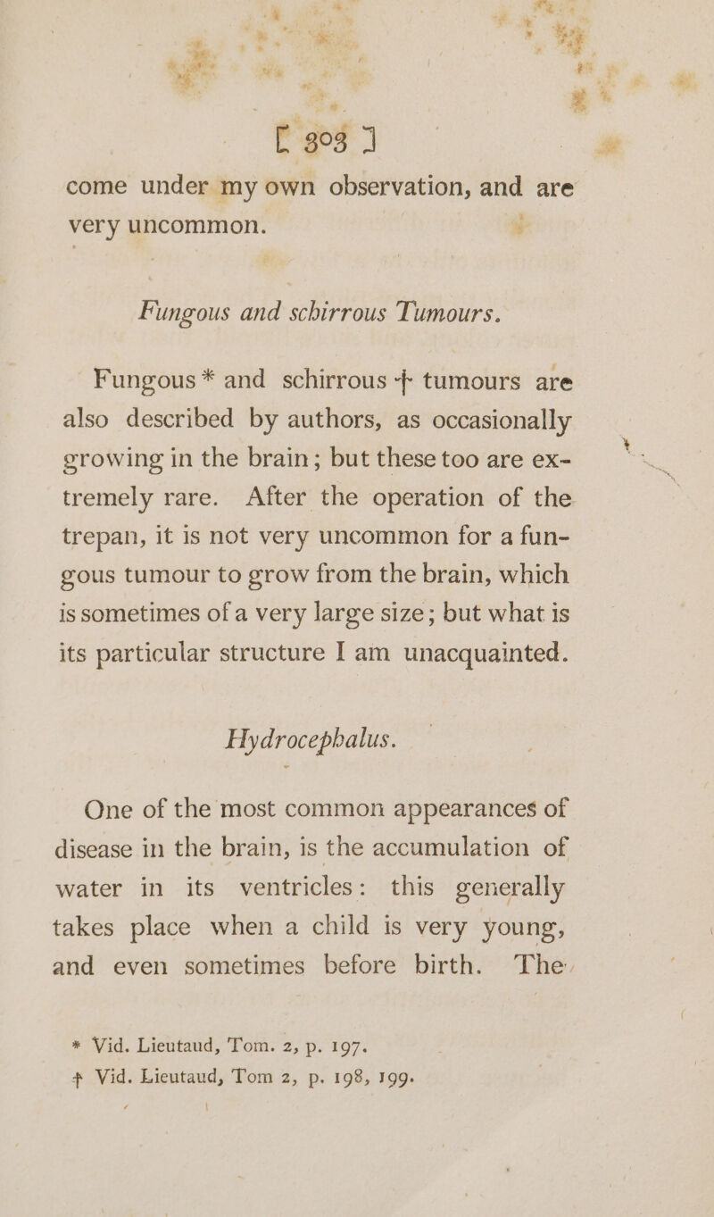 -  “ | a x . Fo re 2 ‘n a ; - ' am on ; . a # ™ of . “ [ 303 1 come under my own observation, and are very uncommon. : Fungous and schirrous Tumours. Fungous * and schirrous - tumours are also described by authors, as occasionally growing in the brain; but these too are ex- tremely rare. After the operation of the trepan, it is not very uncommon for a fun- gous tumour to grow from the brain, which is sometimes of a very large size; but what is its particular structure I am unacquainted. Hydrocephalus. One of the most common appearances of disease in the brain, is the accumulation of | water in its ventricles: this generally takes place when a child is very young, and even sometimes before birth. The. * Vid. Lieutaud, Tom. 2, p. 197.