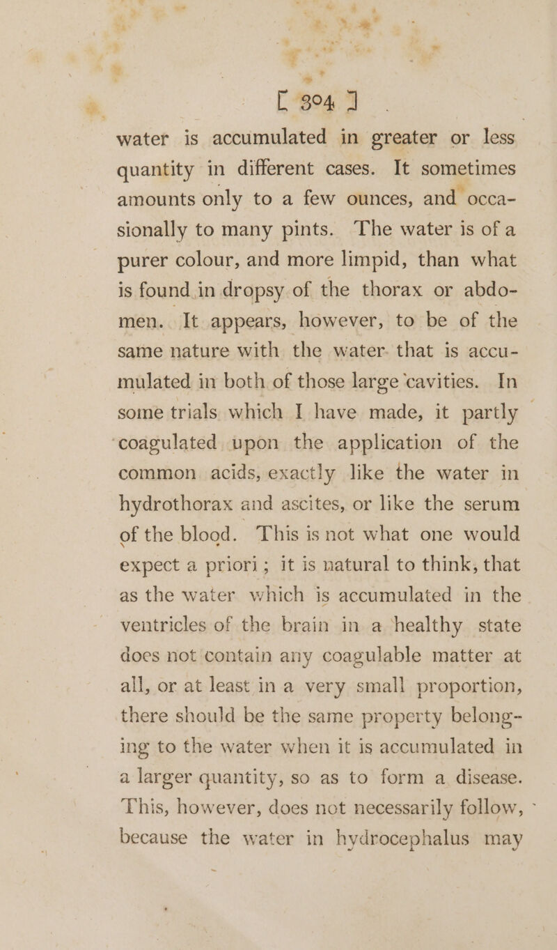 “* [ 34 J | water is accumulated in greater or less quantity in different cases. It sometimes amounts only to a few ounces, and occa- sionally to many pints. The water is of a purer colour, and more limpid, than what is found in dropsy of the thorax or abdo- men. It appears, however, to be of the same nature with the water. that is accu- mulated in both of those large ‘cavities. In some trials which I have made, it partly — common acids, exactly like the water in hydrothorax and ascites, or like the serum of the blood. This is not what one would expect a priori; it is natural to think, that as the water which is accumulated in the ventricles of the brain in a healthy state does not contain any coagulable matter at all, or at least in a very small proportion, there should be the same property belong- ing to the water when it is accumulated in a larger quantity, so as to form a disease. This, however, does not necessarily follow, - because the water in hydrocephalus may ~
