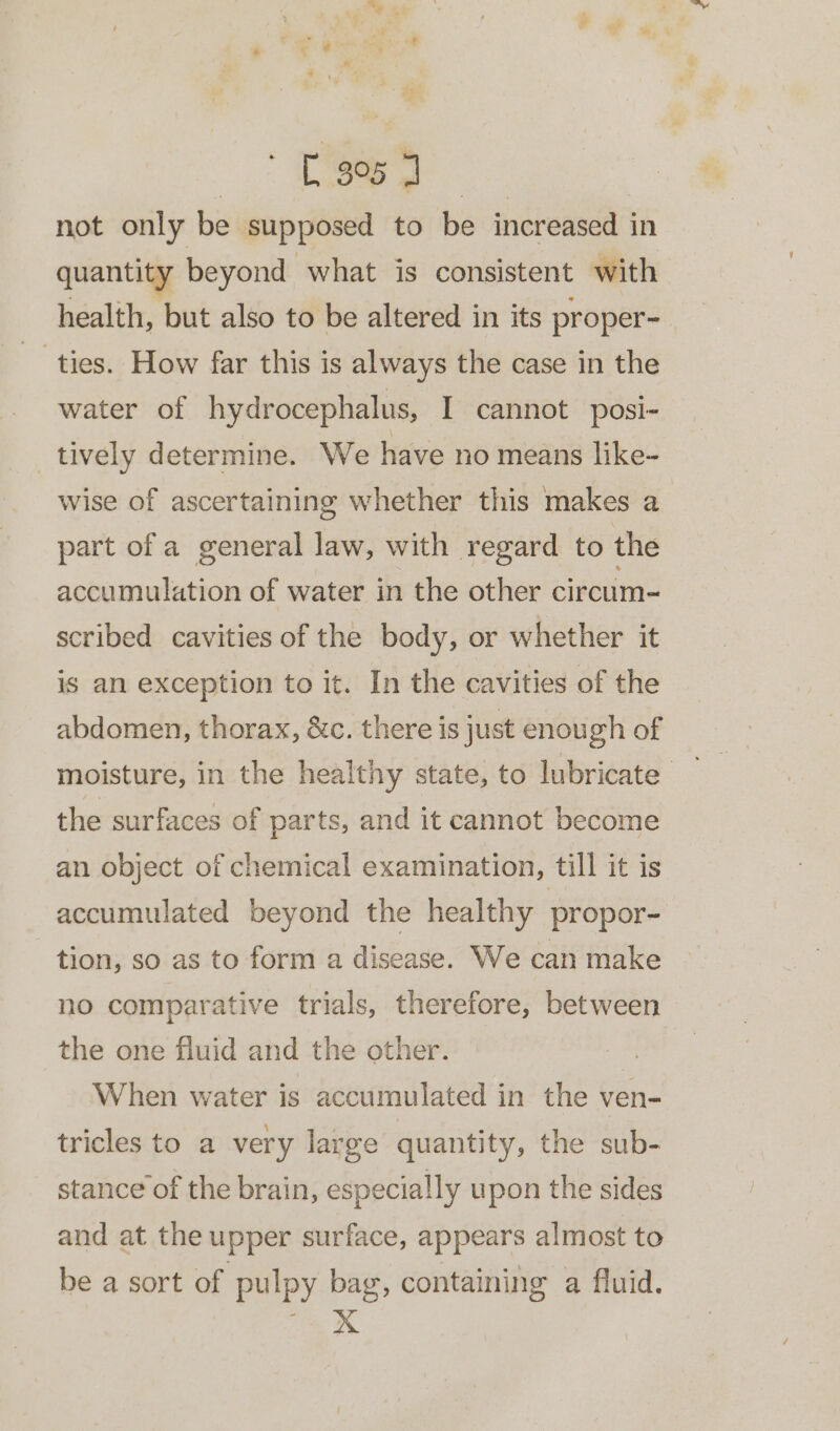 ae not only be supposed to be increased in quantity beyond what is consistent with health, but also to be altered in its proper- ties. How far this is always the case in the water of hydrocephalus, I cannot posi- tively determine. We have no means like- wise of ascertaining whether this makes a part of a general law, with regard to the accumulation of water in the other circum- scribed cavities of the body, or whether it is an exception to it. In the cavities of the abdomen, thorax, &c. there is just enough of moisture, in the healthy state, to lubricate” the surfaces of parts, and it cannot become an object of chemical examination, till it is accumulated beyond the healthy propor- tion, so as to form a disease. We can make no comparative trials, therefore, between the one fluid and the other. | When water is accumulated in the ven- tricles to a very large quantity, the sub- stance of the brain, especially upon the sides and at the upper surface, appears almost to be a sort of pulpy bag, containing a fluid.