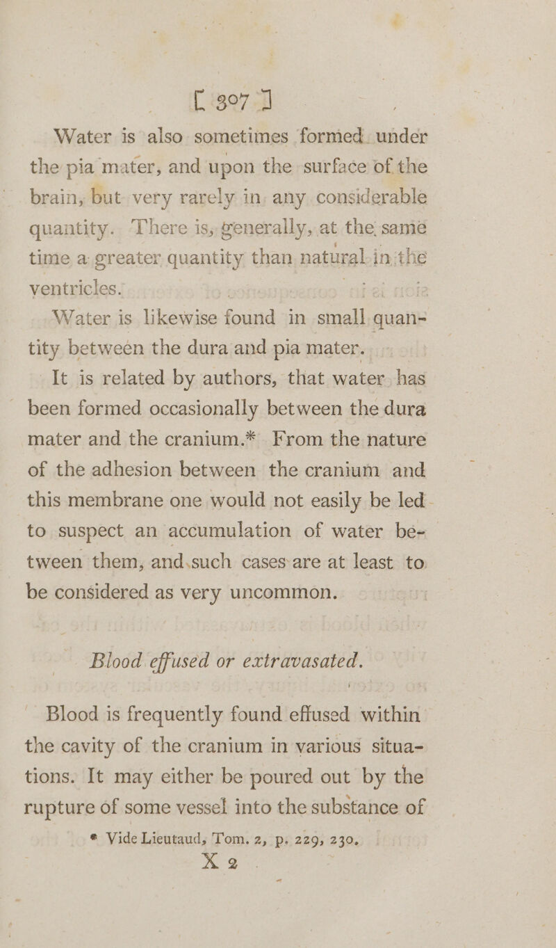 [3970 | Water is also sometimes formed. under the pia mater, and upon the surface of the brain, but. very rarely in, any considerable quantity. There is, generally, at the same time a greater quantity than natural in:the ventricles. : abel noie Water is likewise found in small quan- tity between the dura and pia mater. | It is related by authors, that water. has _ been formed occasionally between the dura mater and the cranium.* From the nature of the adhesion between the cranium and this membrane one would not easily be led - to suspect an accumulation of water be-— tween them, and.such cases-are at least to be considered as very uncommon. Blood effused or extravasated. ] Blood is frequently found effused within the cavity of the cranium in various situa- tions. It may either be poured out by the rupture of some vessel into the substance of * Vide Lieutaud, Tom. 2, p. 229, 230. bar ae