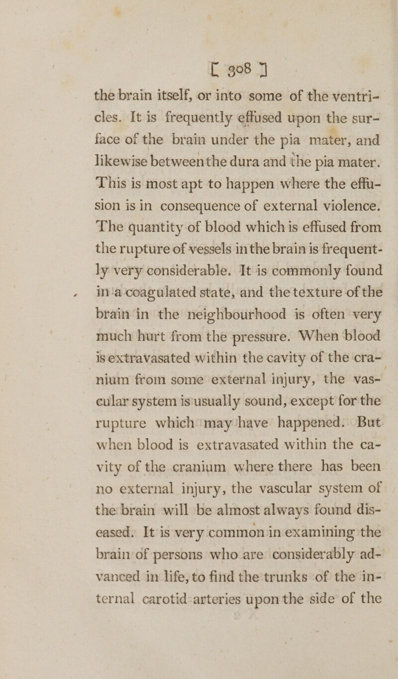 the brain itself, or into some of the ventri- cles. It is frequently effused upon the sur- face of the brain under the pia mater, and likewise between the dura and the pia mater. This is most apt to happen where the effu- sion is in consequence of external violence. The quantity of blood which is effused from the rupture of vessels in the brain is frequent- ly very considerable. It is commonly found in‘a-coagulated state, and the texture of the brain in the neighbourhood is often very much hurt from the pressure. When blood _ isextravasated within the cavity of the cra- ‘nium from some external injury, the vas~ cular system is‘usually sound, except for the rupture which may have happened. But. when blood is extravasated within the ca- vity of the cranium. where there has been no external injury, the vascular system of the brain will be almost always found dis- eased. It is very common in examining the brain of persons who are considerably ad- vanced in life, to find the trunks ‘of the in- ternal carotid:arteries upon the side of the