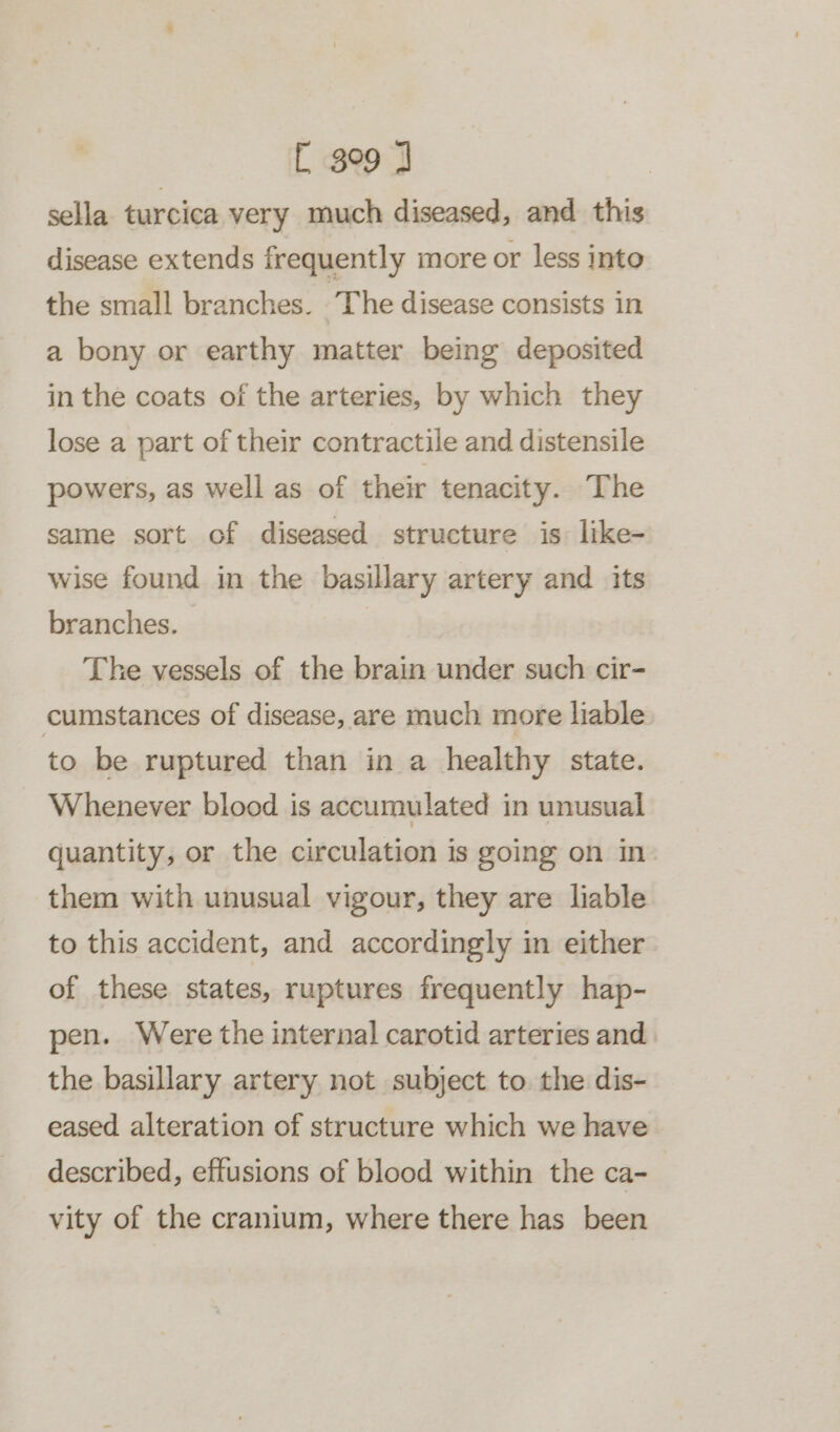 sella turcica very much diseased, and this disease extends frequently more or less into the small branches. The disease consists in a bony or earthy matter being deposited in the coats of the arteries, by which they lose a part of their contractile and distensile powers, as well as of their tenacity. The same sort of diseased structure is: like- wise found in the basillary artery and its branches. : The vessels of the brain under such cir- cumstances of disease, are much more liable to be ruptured than in a healthy state. Whenever blood is accumulated in unusual quantity, or the circulation is going on in them with unusual vigour, they are liable to this accident, and accordingly in either. of these states, ruptures frequently hap- pen. Were the internal carotid arteries and the basillary artery not subject to the dis- eased alteration of structure which we have described, effusions of blood within the ca- vity of the cranium, where there has been