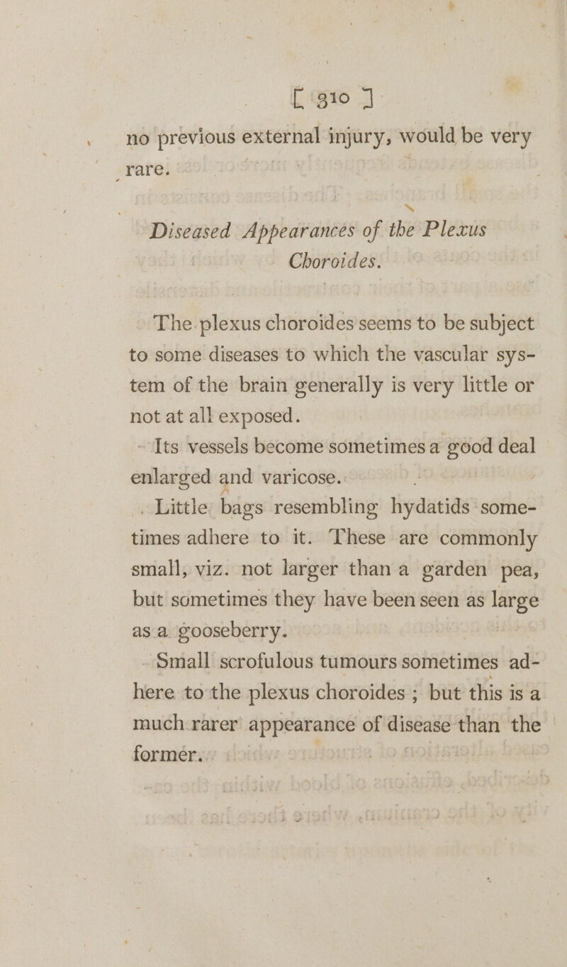 [gio J no previous external injury, would be very _rare. IQUE} ; Diseased Appearances of the Plexus Choroides. The. plexus choroides seems to be subject to some diseases to which the vascular sys- tem of the brain generally is very little or not at all exposed. ~ Its vessels become sometimes a good deal enlarged and varicose. | . Little bags resembling Hiyeceias' some- times adhere to it. These are commonly small, viz. not larger than a garden pea, but sometimes they have been seen as large as a gooseberry. ‘Small scrofulous tumours sometimes ad- here to the plexus choroides ; but this is a much. rarer appearance of eewint than the former. : {