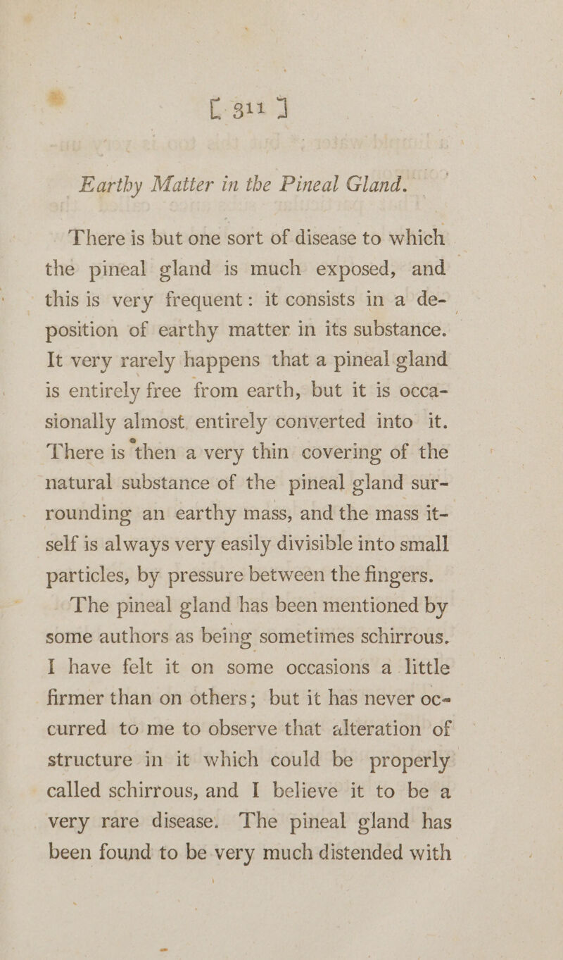 ' [ gia J Earthy Matter in the Pineal Gland. | There is but one sort of disease to which. the pineal gland is much exposed, and | this is very frequent: it consists in a de-_ | position of earthy matter in its substance. It very rarely happens that a pineal gland is entirely free from earth, but it is occa- sionally almost. entirely converted into it. There is then a very thin covering of the natural substance of the pineal gland sur- rounding an earthy mass, and the mass it- self is always very easily divisible into small particles, by pressure between the fingers. The pineal gland has been mentioned by some authors as being sometimes schirrous. I have felt it on some occasions a little firmer than on others; but it has never oc curred to me to observe that alteration of structure in it which could be properly called schirrous, and I believe it to be a very rare disease. The pineal gland has been found to be very much distended with