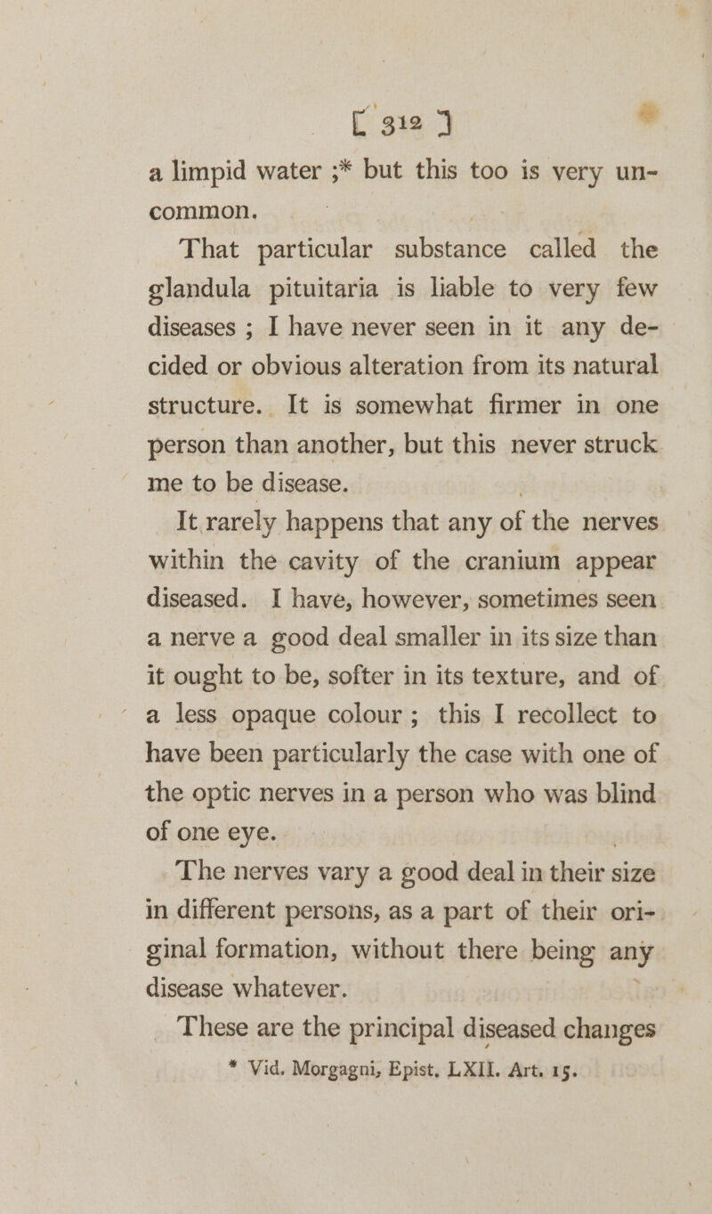 a limpid water ;* but this too is very un- common. That particular siihacgies called the glandula pituitaria is liable to very few diseases ; I have never seen in it any de- cided or obvious alteration from its natural structure. It is somewhat firmer in one person than another, but this never struck. me to be disease. It rarely happens that any ae the nerves within the cavity of the cranium appear diseased. I have, however, sometimes seen a nerve a good deal smaller in its size than it ought to be, softer in its texture, and of a less opaque colour; this I recollect to have been particularly the case with one of the optic nerves in a person who was blind of one eye. The nerves vary a good deal in shicte' size in different persons, as a part of their ori- ginal formation, without there being any disease whatever. i: These are the principal diseased changes * Vid. Morgagni, Epist, LXII. Art. 15.