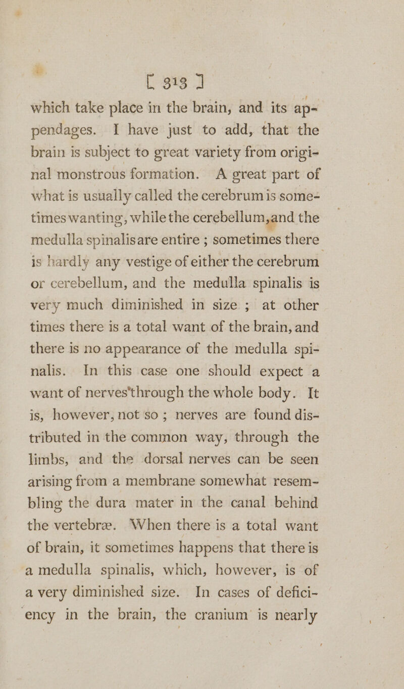 which take place in the brain, and its ap-= pendages. I have just to add, that the brain is subject to great variety from origi- nal monstrous formation. A great part of what is usually called the cerebrum is some= times wanting, while the cerebellum sand the medulla spinalisare entire ; sometimes there is hardly any vestige of either the cerebrum or cerebellum, and the medulla spinalis is very much diminished in size ; at other times there is a total want of the brain, and there is no appearance of the medulla spi- nalis. In this case one should expect a want of nerves’through the whole body. It is, however, not so; nerves are found dis- tributed in the common way, through the limbs, and the dorsal nerves can be seen arising from a membrane somewhat resem- bling the dura mater in the canal behind the vertebrze. When there is a total want of brain, it sometimes happens that there is a medulla spinalis, which, however, is of a very diminished size. In cases of defici- ency in the brain, the cranium is nearly