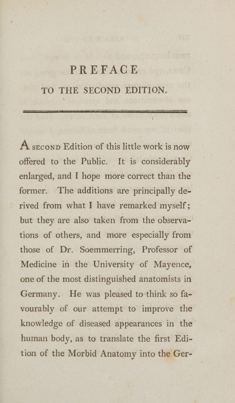 PREFACE TO THE SECOND EDITION. A srconp Edition of this little work is now offered to the Public. It is considerably enlarged, and I hope more correct than the former. The additions are principally de- rived from what I have remarked myself ; but they are also taken from the observa- tions of others, and more especially from those of Dr. Soemmerring, Professor of Medicine in the University of Mayence, one of the most distinguished anatomists in Germany. He was pleased to think so fa- vourably of our attempt to improve the knowledge of diseased appearances in the human body, as to translate the first Edi- tion of the Morbid Anatomy into the Ger-