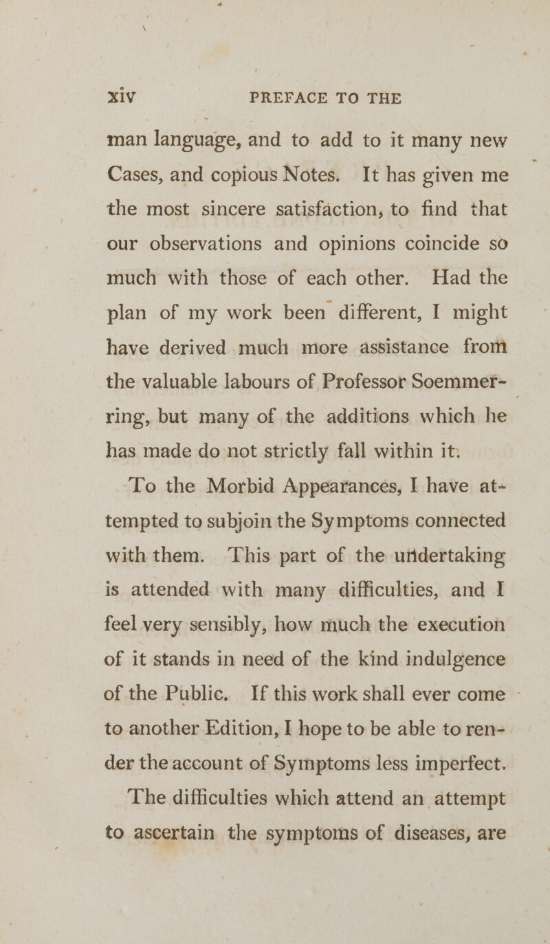 man language, and to add to it many new Cases, and copious Notes. It has given me the most sincere satisfaction, to find that our observations and opinions coincide sO much with those of each other. Had the plan of my work been different, I might have derived much more assistance from the valuable labours of Professor Soemmer-_ ring, but many of the additions which he has made donot strictly fall within it: To the Morbid Appearances, I have at- tempted to subjoin the Symptoms connected with them. ‘This part of the uridertaking is attended with many difficulties, and I feel very sensibly, how much the execution of it stands in need of the kind indulgence of the Public. If this work shall ever come » to another Edition, I hope to be able to ren- der the account of Symptoms less imperfect. The difficulties which attend an attempt to ascertain the symptoms of diseases, are