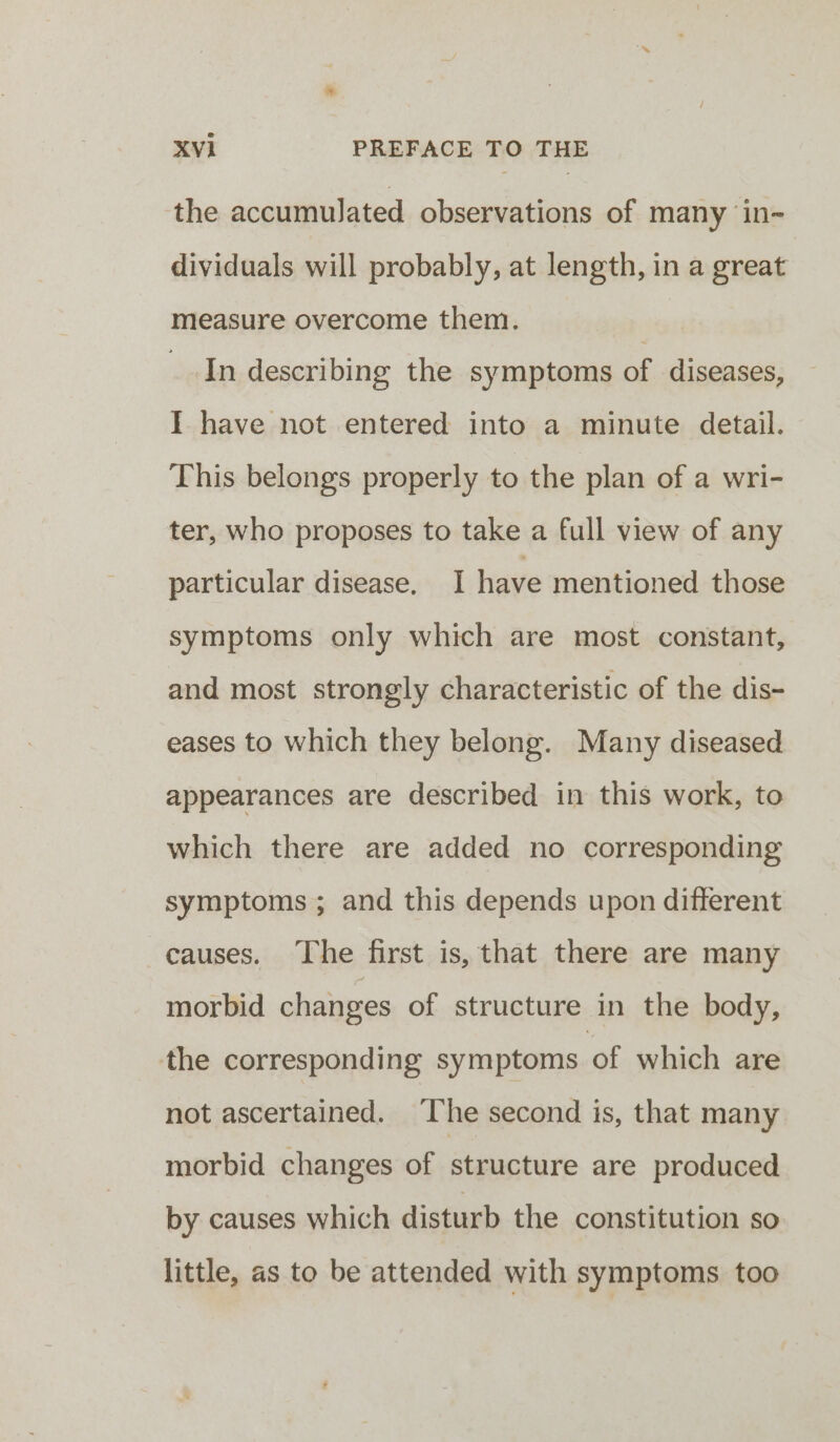 the accumulated observations of many in- dividuals will probably, at length, in a great measure overcome them. | In describing the symptoms of diseases, I have not entered into a minute detail. This belongs properly to the plan of a wri- ter, who proposes to take a full view of any particular disease. I have mentioned those symptoms only which are most constant, and most strongly characteristic of the dis- eases to which they belong. Many diseased appearances are described in this work, to which there are added no corresponding symptoms ; and this depends upon different causes. The first is, that there are many morbid changes of structure in the body, the corresponding symptoms of which are not ascertained. ‘The second is, that many morbid changes of structure are produced by causes which disturb the constitution so little, as to be attended with symptoms too