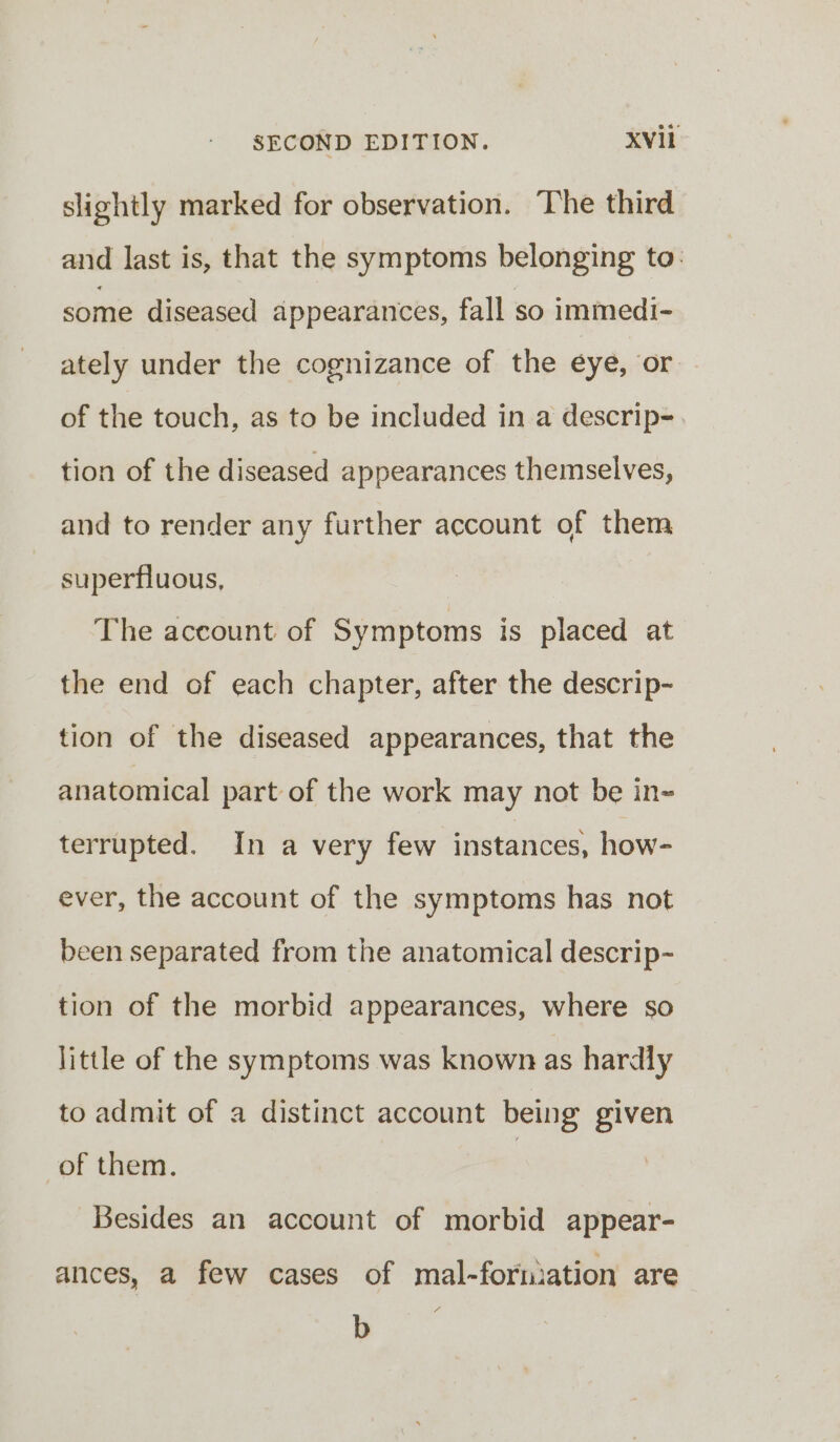 slightly marked for observation. The third and last is, that the symptoms belonging to. some diseased appearances, fall so immedi- ately under the cognizance of the eye, or of the touch, as to be included in a descrip-. tion of the diseased appearances themselves, and to render any further account of them superfluous, The account of Symptoms is placed at the end of each chapter, after the descrip- tion of the diseased appearances, that the anatomical part of the work may not be in- terrupted. In a very few instances, how- ever, the account of the symptoms has not been separated from the anatomical descrip- tion of the morbid appearances, where so little of the symptoms was known as hardly to admit of a distinct account being given of them. | Besides an account of morbid appear- ances, a few cases of mal-fornmation are b