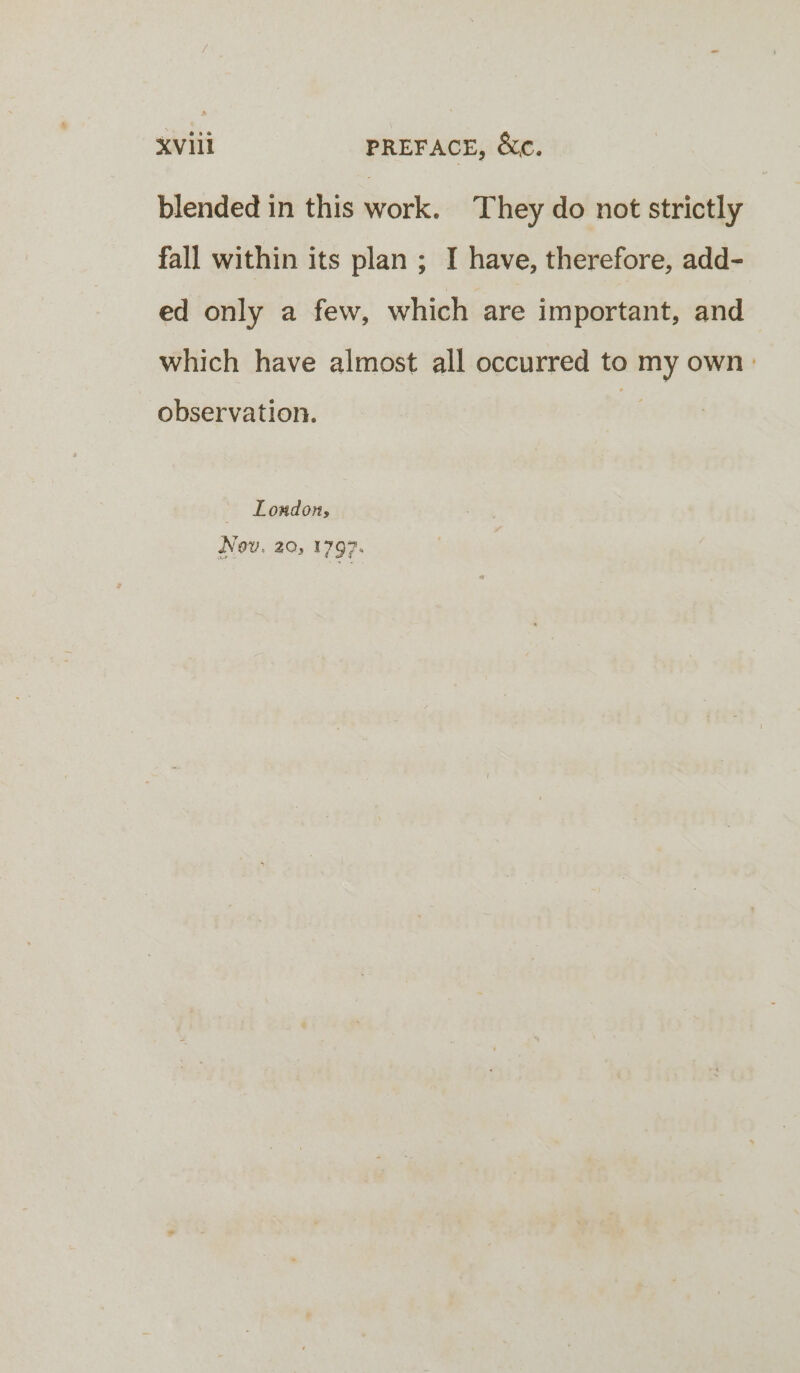 blended in this work. They do not strictly fall within its plan ; I have, therefore, add- ed only a few, which are important, and which have almost all occurred to my own: observation. London, Nov. 20, 1797.