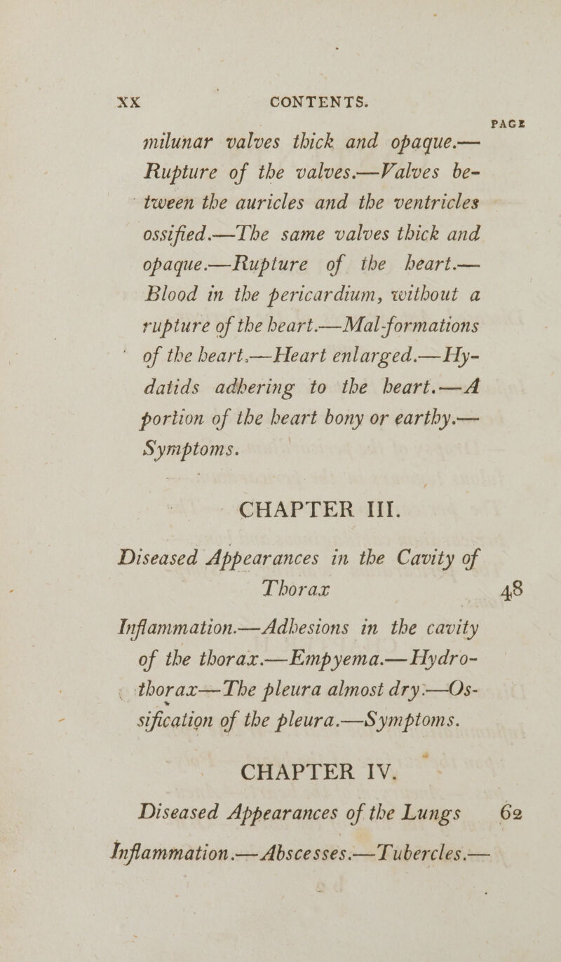 - PAGE milunar valves thick and opaque.— Rupture of the valves.——Valves be- tween the auricles and the ventricles ossified.—The same valves thick and opaque.—Rupture of the heart.— Blood in the pericardium, without a rupture of the beart.—Mal-formations of the beart.—Heart enlarged.— Hy- datids adbering to the beart.—A portion of the heart bony or earthy.— Symptoms. - CHAPTER (TT. Diseased Appearances in the Cavity of Thorax 48 Inflammation.—Adhesions in the cavity of the thorax.— Emp yema.— Hydro- _ thorax—The pleura almost dry:-—Os- sification of the pleura.—Symptoms. CHAPTER IV. | Diseased Appearances of the Lungs 62 Inflammation.— Abscesses.—Tubercles.—