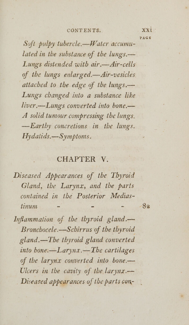 PAGE Soft pulpy tubercle—Water accumu- lated in the substance of the lungs.— Lungs distended with air.—Air-cells of the lungs enlarged.—Air-vesicles attached to the edge of the lungs.— Lungs changed into a substance like liver.—Lungs converted into bone.— A solid tumour compressing the lungs. —EKarthy concretions in the lungs. Hydatids.—Symptoms. CHAPTER Vr Diseased Appearances of the Thyroid Gland, the Larynx, and the parts contained in the Posterior Medias- tinum - - - 82 Inflammation of the thyroid gland.— Bronchocele.—Schirrus of the thyroid gland.—The thyroid gland converted into bone:—Larynx.—The cartilages of the larynx converted into bone.— Ulcers in the cavity of the larynz.—