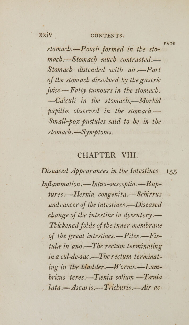 XXxiV_ CONTENTS. ; PAGE stomach.—Pouch formed in the sto- mach.—Stomach much contracted.— Stomach distended with air—Part of the stomach dissolved by the gastric jutce.— Fatty tumours in the stomach. —Calculi in the stomach.—Morbid papille observed in the stomach.— —Small-pox pustules said to be in the stomach.—Symptoms. CHAPTER Vit. Diseased Appearances in the Intestines 155 Inflammation. —Intus-susceptio. —Rup- tures.— Hernia congenita.—Schirrus and cancer of the intestines.—Diseased change of the intestine in dysentery.— Thickened folds of the inner membrane _ of the great intestines.— Piles.—Fis- tule in ano.—The rectum terminating in a cul-de-sac.—The rectum terminat- ing in the bladder.—Worms.—Lum- bricus teres.—Tenia solium.—Tenia _ bata.—Ascaris.—Trichuris.—Air ac-
