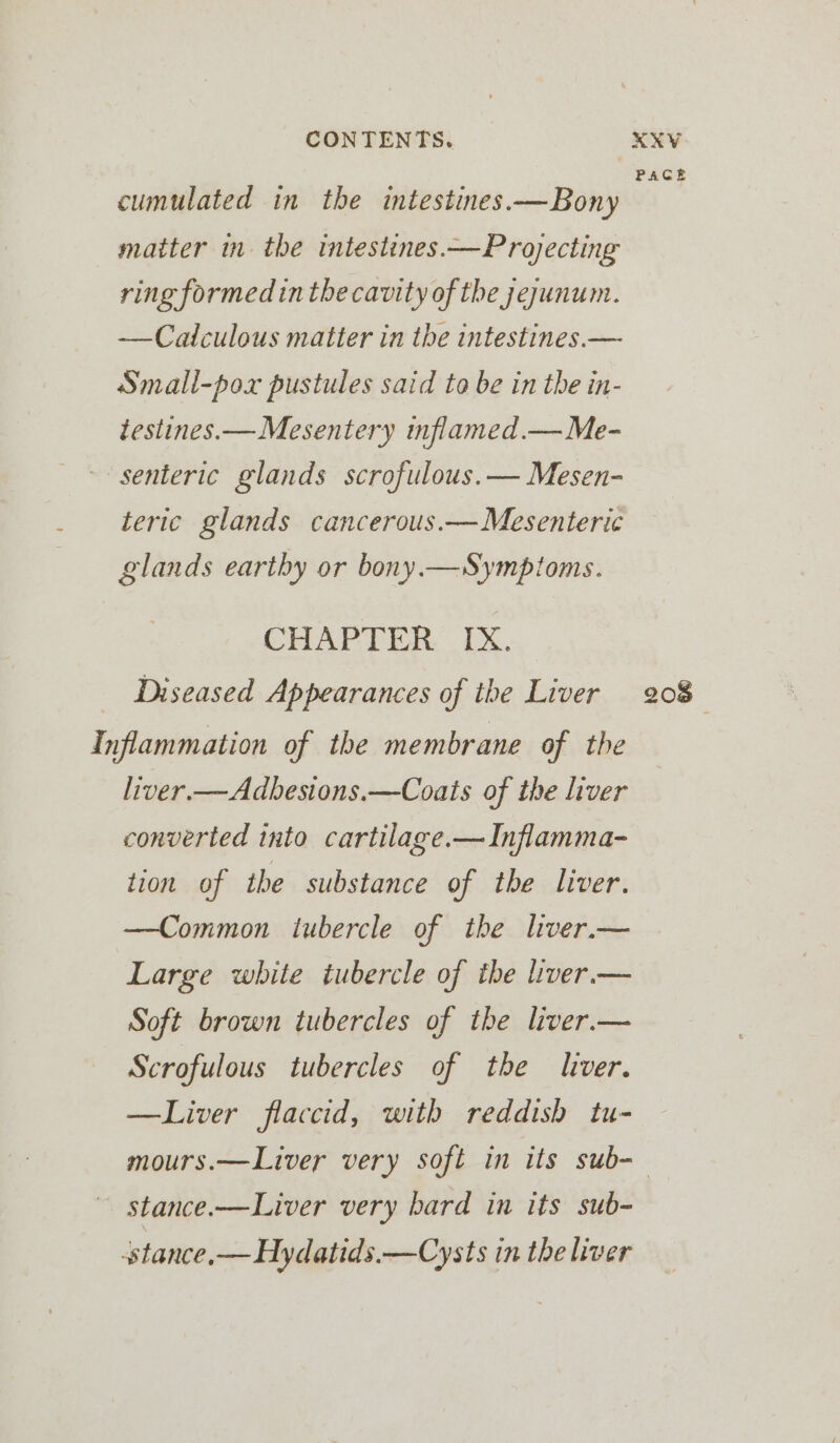 PACE cumulated in the intestines.—Bony matter in the intestines.—Projecting ring formed inthe cavity of the jejunum. —Catculous matter in the intestines.— Small-pox pustules said to be in the in- testines.—Mesentery inflamed.— Me- senteric glands scrofulous.— Mesen- teric glands cancerous.— Mesenteric glands earthy or bony.—Symptoms. CHAPTER IX. Diseased Appearances of the Liver 208 Inflammation of the membrane of the liver.—Adbesions.—Coats of the liver converted into cartilage.—Inflamma- tion of the substance of the liver. —Common tubercle of the lver.— Large white tubercle of the liver. — Soft brown tubercles of the liver.— Scrofulous tubercles of the liver. —Liver flaccid, with reddish tu- mours.—Liver very soft in its sub-— — stance.—Liver very bard in its sub- stance,— Hydatids.—Cysts in the liver