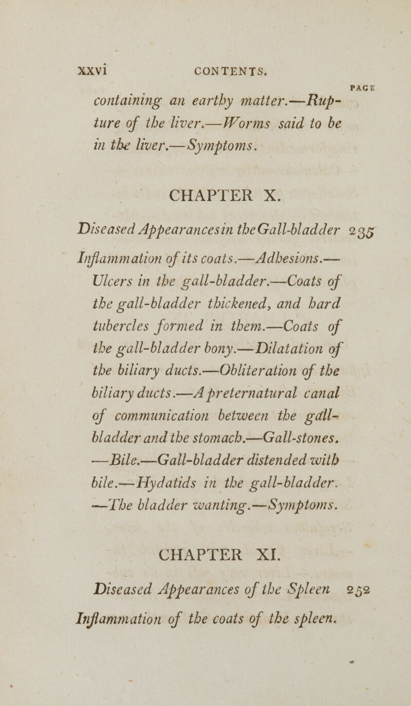 etiore Z PAGE containing an earthy matier.—Rup- lure of the liver—Worms said to be in the liver.—Symptoms. CHAPTER X. Diseased Appearancesin theGall-bladder 235 ~ Inflammation of its coats, —Adbesions.— Ulcers in the gall-bladder.—Coats of the gall-bladder thickened, and hard tubercles formed in them.—Coats of ihe gall-bladder bony.—Dilatation of the biliary ducts. —Obliteration of the biliary ducts —A preternatural canal of communication between the gall- bladder and the stomacb,—Gall-stones. — Bile.—Gall-bladder distended with bile-—Hydatids in the gall-bladder. —The bladder wanting. —Symptoms. CHAPTER XI. Diseased Appearances of the Spleen 259 Inflammation of the coats of the spleen.