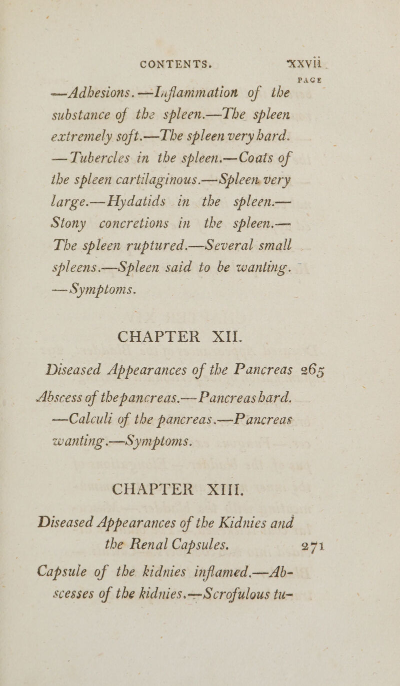 AGE —Adbesions.—Inflammation of the substance of the spleen.—Tbe spleen extremely soft.—TIhbe spleen very bard. —Tubercles in the spleen.—Coats of the spleen cartilaginous.—Spleen, very large.—Hydatids in the spleen.— Stony concretions in the spleen.— The spleen ruptured.—Several small . spleens.—Spleen said to be wanting. — — Symptoms. | CHAPTER 21. Diseased Appearances of the Pancreas 265 Abscess of the pancreas.— Pancreas bard. —Calculi of the pancreas. —P ancreas wanting.—Symptoms. CHAPTER XIII. Diseased Appearances of the Kidnies and the Renal Capsules. 271 Capsule of the kidnies inflamed.—Ab- scesses of the kidnies.~-Scrofulous tu-