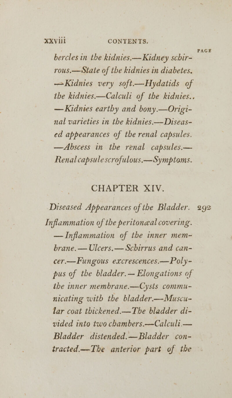 e s e z . . e PAGE bercles in the kidnies.— Kidney schir- rous.—sState of the kidnies in diabetes. —Kidnies very soft.—Hydatids of the kidnies.—Calculi of the kidnies.. — Kidnies earthy and bony.—Origi- nal varieties in the kidnies.—Diseas- ed appearances of the renal capsules. —Abscess in the renal capsules.— Renal capsule scrofulous.—Symptoms. CHAPTER XIV. Diseased Appearances of the Bladder. 292 Inflammation of the peritoneal covering. — Inflammation of the inner mem- brane. — Ulcers.— Schirrus and can- cer.—Fungous excrescences.—Poly- pus of the bladder.— Elongations of tbe inner membrane.—Cysts commu- nicating with the bladder.—Muscu- lar coat thickened.—The bladder di- vided into two chambers.—Calcult.— Bladder distended.—Bladder con- tracted.—The anterior part of the —