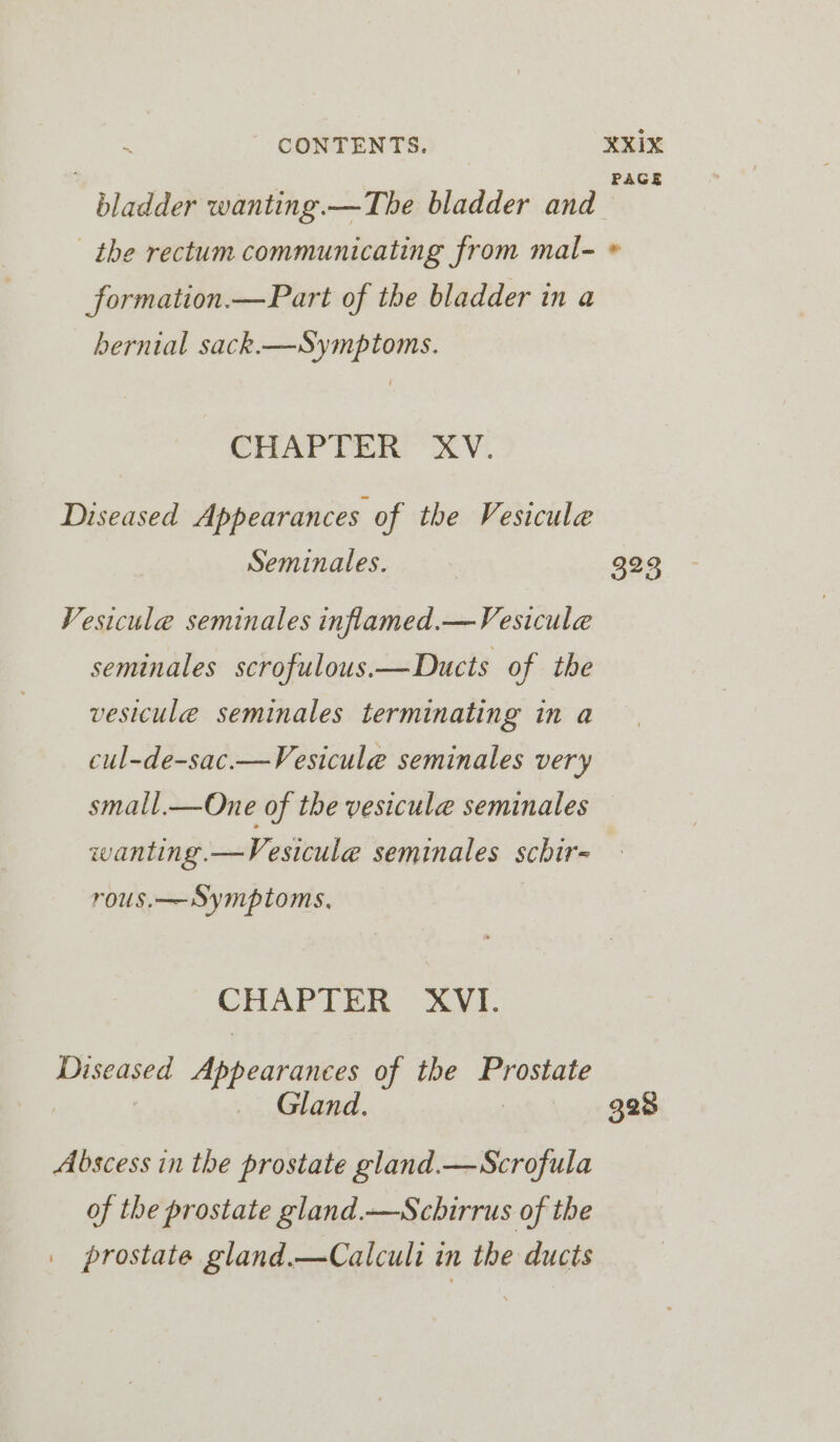 AGE formation.—Part of the bladder in a bernial sack.—Symptoms. CHAPTER XV. Diseased Appearances of the Vesicule Seminales. Vesicule seminales inflamed.—Vesicule seminales scrofulous.—Ducts of the vesicule seminales terminating in a cul-de-sac.—Vesicule seminales very small.—One of the vesicule seminales wanting.—Vesicule seminales schir- rous.— Symptoms, | CHAPTER XVI. Diseased Appeavinbes of the a Gland. Abscess in the prostate gland.—Scrofula of the prostate gland.—Schirrus of the prostate gland.—Calcult in the ducts 323
