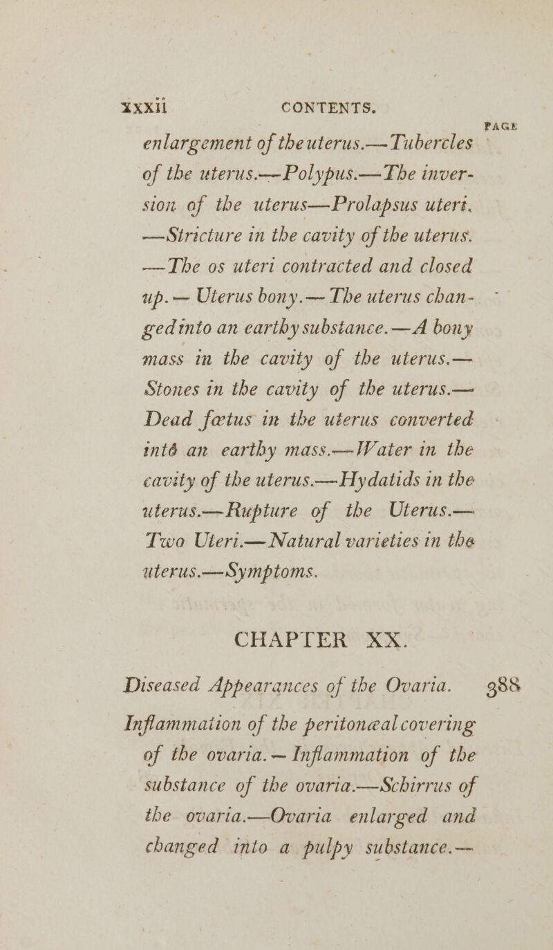 enlargement of theuterus.—Tubercles of the uterus.—-Polypus.—The inver- sion af the uterus—Prolapsus uters. — Stricture in the cavity of the uterus. —The os uteri contracted and closed up.— Uterus bony.— The uterus chan- gedtnto an earthy substance.—A bony mass in the cavity of the uterus.— Stones in the cavity of the uterus.— Dead fetus in the uterus converted inté an earthy mass.—Water in the cavity of the uterus.—Hydatids in the uterus.—Rupture of the Uterus.— Two Uteri.— Natural varieties in the uterus.— Symptoms. CHAPTER: XX. Diseased Appearances of the Ovarta. Inflammaiion of the peritoneal covering of the ovaria.— Inflammation of the substance of the ovaria.—Schirrus of the ovaria.—Ovaria. enlarged and changed into a pulpy substance.—~ PAGE 388