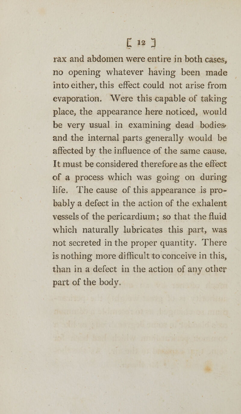 [iJ rax and abdomen were entire in both cases, no opening whatever having been made into either, this effect could not arise from evaporation. Were this capable of taking place, the appearance here noticed, would be very usual in examining dead _ bodies and the internal parts generally would be affected by the influence of the same cause, It must be considered therefore as the effect of a process which was going on during life. The cause of this appearance is pro- bably a defect in the action of the exhalent vessels of the pericardium; so that the fluid which naturally lubricates this part, was not secreted in the proper quantity. There is nothing more difficult to conceive in this, than in a defect in the action of any ather part of the body.