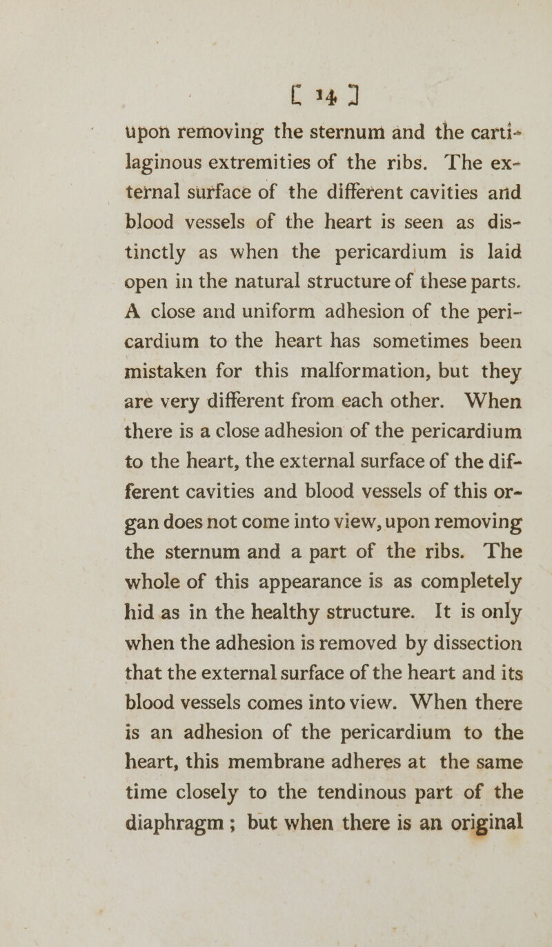 C4] upon removing the sternum and the carti- laginous extremities of the ribs. The ex- ternal surface of the different cavities arid blood vessels of the heart is seen as dis- tinctly as when the pericardium is laid open in the natural structure of these parts. A close and uniform adhesion of the peri- cardium to the heart has sometimes been mistaken for this malformation, but they are very different from each other. When there is a close adhesion of the pericardium to the heart, the external surface of the dif- ferent cavities and blood vessels of this or- gan does not come into view, upon removing the sternum and a part of the ribs. The whole of this appearance is as completely hid as in the healthy structure. It is only when the adhesion is removed by dissection that the external surface of the heart and its blood vessels comes into view. When there is an adhesion of the pericardium to the heart, this membrane adheres at the same time closely to the tendinous part of the diaphragm ; but when there is an original