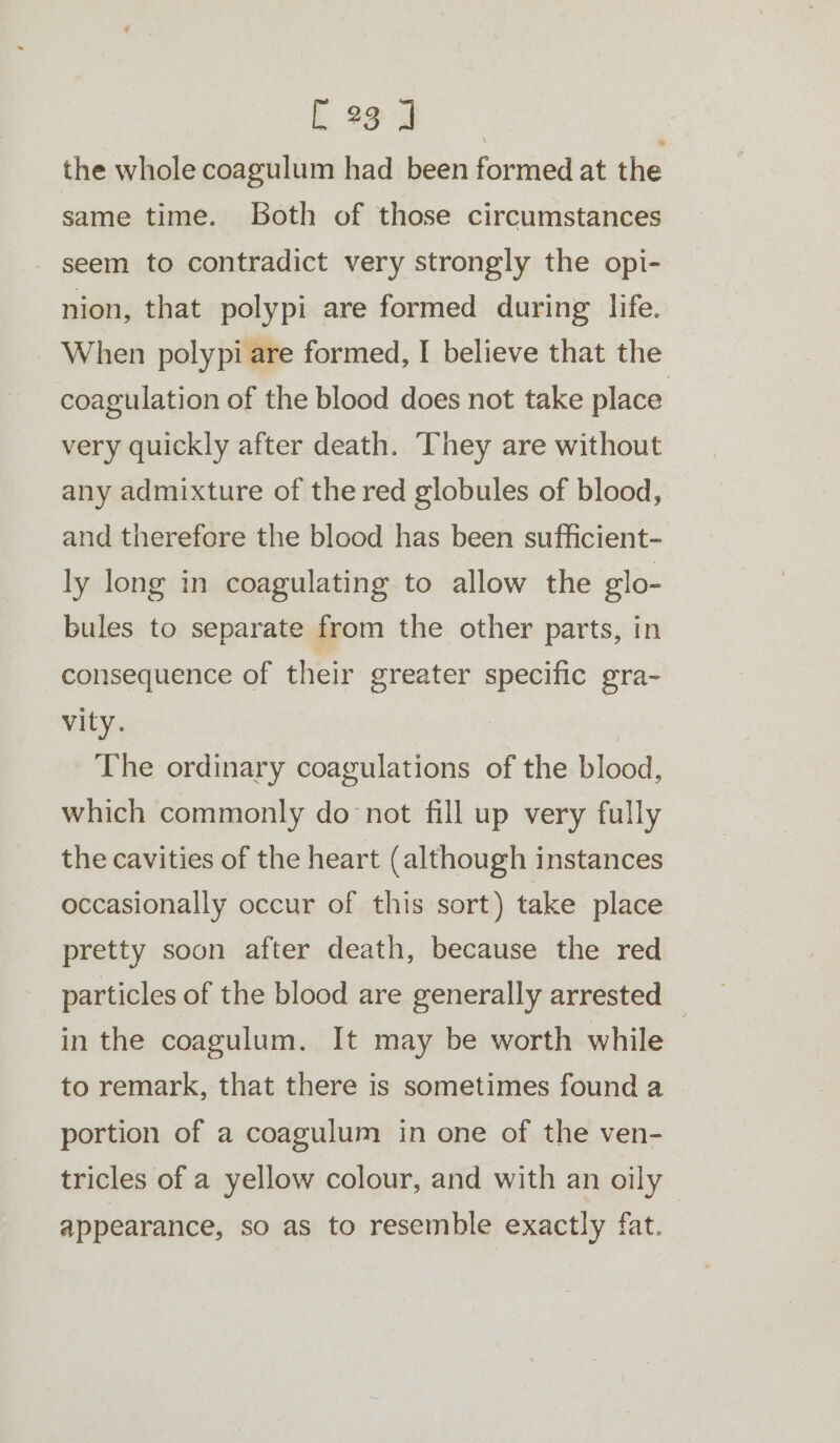 the whole coagulum had been formed at the same time. Both of those circumstances seem to contradict very strongly the opi- nion, that polypi are formed during life. When polypi are formed, I believe that the coagulation of the blood does not take place very quickly after death. They are without any admixture of the red globules of blood, and therefore the blood has been sufficient- ly long in coagulating to allow the glo- bules to separate from the other parts, in consequence of their greater specific gra- vity. | The ordinary coagulations of the blood, which commonly do not fill up very fully the cavities of the heart (although instances occasionally occur of this sort) take place pretty soon after death, because the red particles of the blood are generally arrested © in the coagulum. It may be worth while to remark, that there is sometimes found a portion of a coagulum in one of the ven- tricles of a yellow colour, and with an oily | appearance, so as to resemble exactly fat.