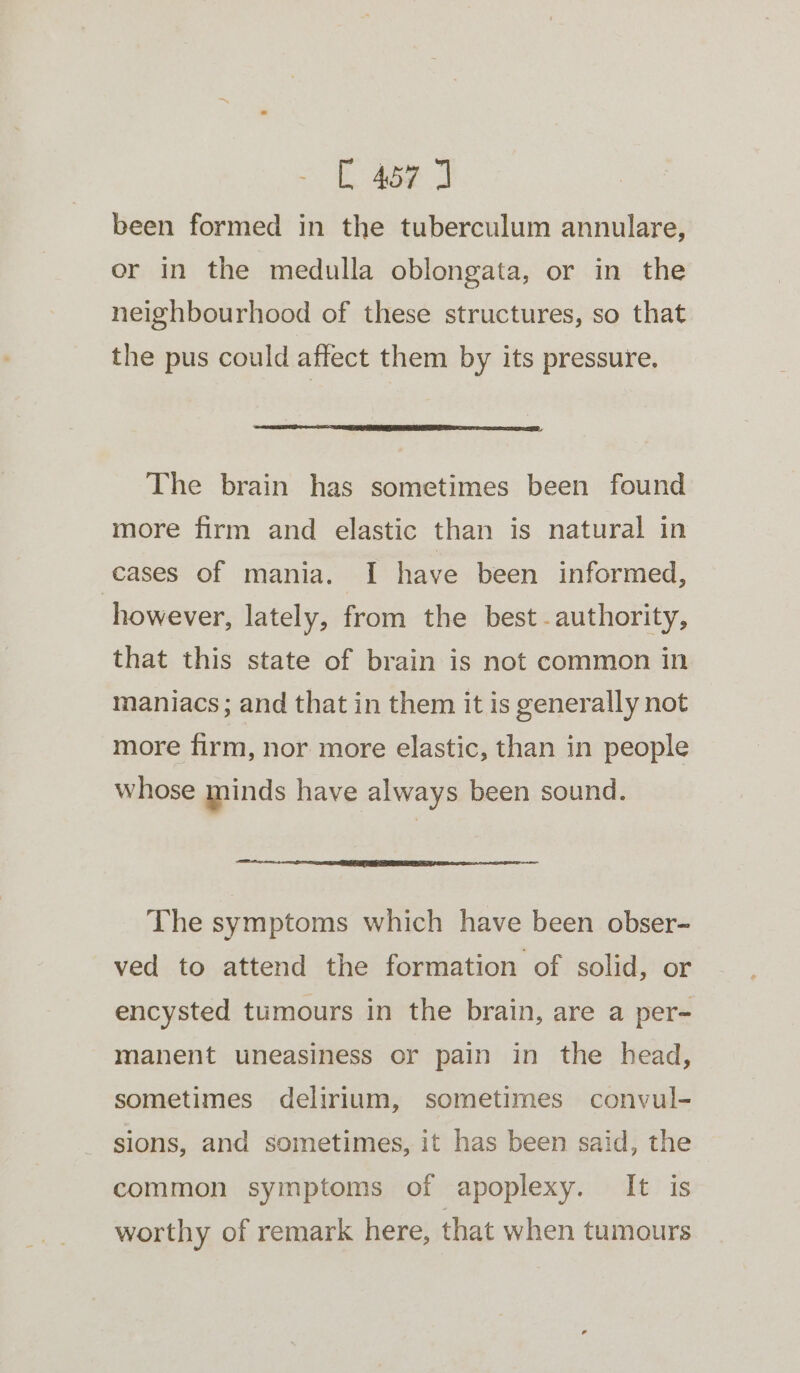 been formed in the tuberculum annulare, or in the medulla oblongata, or in the neighbourhood of these structures, so that the pus could affect them by its pressure. The brain has sometimes been found more firm and elastic than is natural in cases of mania. I have been informed, however, lately, from the best -authority, that this state of brain is not common in maniacs ; and that in them it is generally not more firm, nor more elastic, than in people whose minds have always been sound. a TE IEEE LEENA ALAA L OTOL OL The symptoms which have been obser- ved to attend the formation of solid, or encysted tumours in the brain, are a per- manent uneasiness or pain in the head, sometimes delirium, sometimes convul- sions, and sometimes, it has been said, the common symptoms of apoplexy. It is worthy of remark here, that when tumours