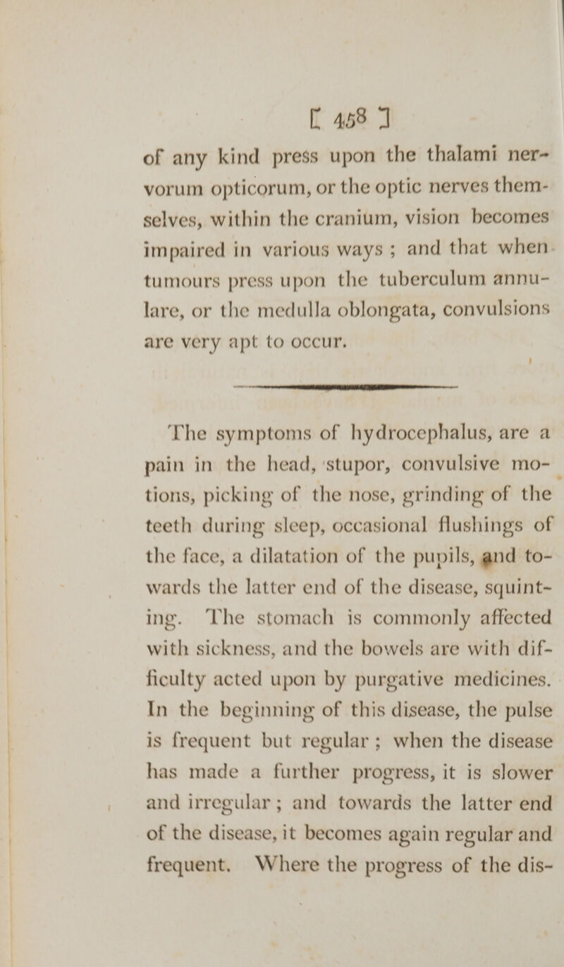 C458 7 of any kind press upon the thalami ner- vorum opticorum, or the optic nerves them- selves, within the cranium, vision becomes impaired in various ways ; and that when. tumours press upon the tuberculum annu- lare, or the medulla oblongata, convulsions are very apt to occur, ee LE ET EET ATTIC The symptoms of hydrocephalus, are a pain in the head, ‘stupor, convulsive mo- tions, picking of the nose, grinding of the teeth during sleep, occasional flushings of the face, a dilatation of the pupils, and to- wards the latter end of the disease, squint~ ing. The stomach is commonly affected with sickness, and the bowels are with dif- ficulty acted upon by purgative medicines. In the beginning of this disease, the pulse is frequent but regular ; when the disease has made a further progress, it is slower and irregular ; and towards the latter end of the disease, it becomes again regular and frequent. Where the progress of the dis-
