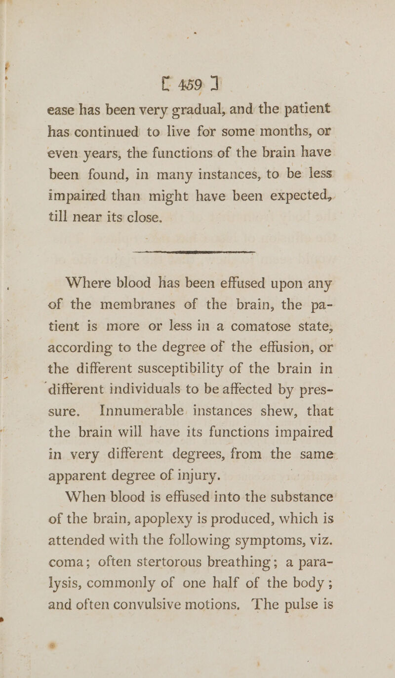 [469 J ease has been very gradual, and the patient has continued to live for some months, or even years, the functions of the brain have been found, in many instances, to be less impaired than might have been expected, till near its close. Where blood has been effused upon any of the membranes of the brain, the pa- tient is more or less in a comatose state, according to the degree of the effusion, or the different susceptibility of the brain in sure. Innumerable instances shew, that the brain will have its functions impaired in very different degrees, from the same apparent degree of injury. When blood is effused into the substance of the brain, apoplexy is produced, which is — attended with the following symptoms, viz. coma; often stertorous breathing; a para- lysis, commonly of one half of the body ; and often convulsive motions. The pulse is