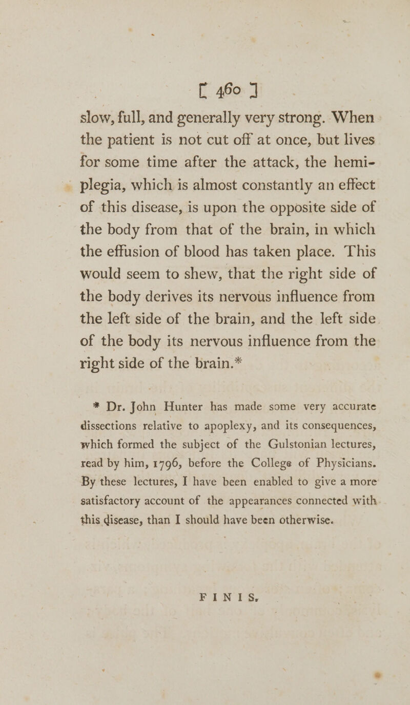 slow, full, and generally very strong. When. the patient is not cut off at once, but lives for some time after the attack, the hemi- _ plegia, which is almost constantly an effect of this disease, is upon the opposite side of the body from that of the brain, in which the effusion of blood has taken place. This would seem to shew, that the right side of the body derives its nervous influence from the left side of the brain, and the left side. of the body its nervous influence from the right side of the brain.* * Dr. John Hunter has made some very accurate dissections relative to apoplexy, and its consequences, which formed the subject of the Gulstonian lectures, read by him, 1796, before the College of Physicians. By these lectures, I have been enabled to give a more satisfactory account of the appearances connected with this disease, than I should have been otherwise. FINIS.