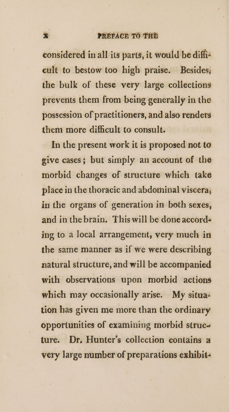 considered in all its parts, it would be diffi- cult to bestow too high praise. Besides; the bulk of these very large collections prevents them from being generally in the possession of practitioners, and also renders them more difficult to consult. In the present work it is proposed not to give cases; but simply an account of the morbid changes of structure which take place in the thoracic and abdoininal viscera, in the organs of generation in both sexes, and in thebrain. This will be done accord ing to a local arrangement, very much in the same manner as if we were describing natural structure, and will be accompanied with observations upon morbid actions which may occasionally arise. My situa: tion has given me more than the ordinary opportunities of examining morbid struc- ture. Dr. Hunter's collection contains a very large number of preparations exhibit-