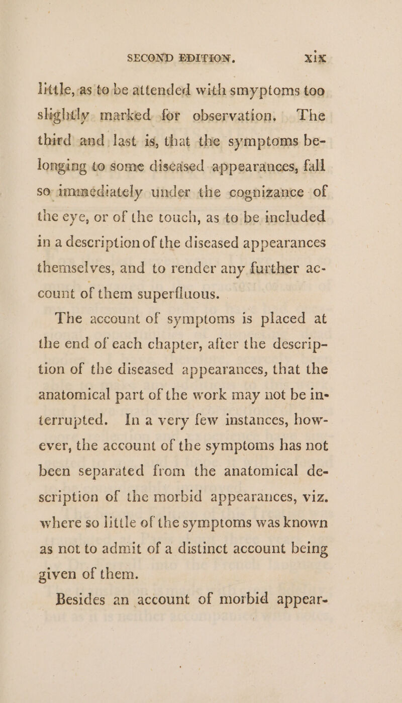 little, as to be attended with smyptoms too slightly. marked for observation, The third and. last is, that the symptoms be- longing to some diseased appearances, fall so ammediately under the cognizance of the eye, or of the touch, as to be included in a description of the diseased appearances themselves, and to render any further ac- count of them superfluous. . The account of symptoms is placed at the end of each chapter, after the descrip- tion of the diseased appearances, that the anatomical part of the work may not be in- terrupted. Ina very few instances, how- ever, the account of the symptoms has not been separated from the anatomical de-— scription of the morbid appearances, viz. where so little of the symptoms was known as not to admit of a distinct account being given of them. | Besides an account of morbid appear-