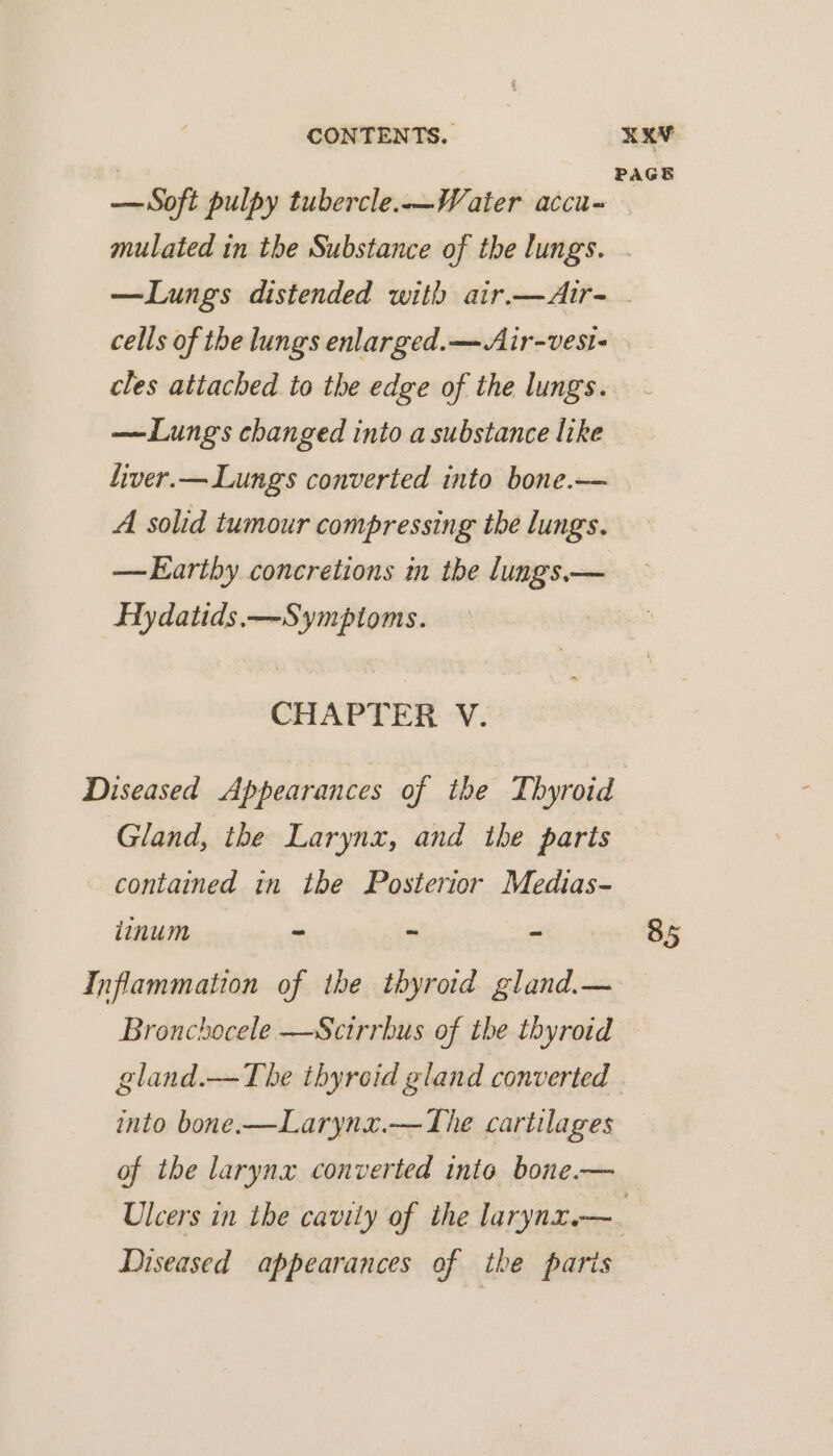 PAGE — Soft pulpy tubercle.-—Water accu- mulated in the Substance of the lungs. —Lungs distended with air.—Air- cells of the lungs enlarged.—-Air-vest- cles attached to the edge of the lungs. —Lungs changed into a substance like fiver.— Lungs converted into bone.—— A solid tumour compressing the lungs. —Earthy concretions in the lungs.— Hydatids.—Sympioms. CHAPTER V. Diseased Appearances of the Thyroid Gland, the Larynx, and the paris © contained in the Posterior Medias- iinum - ~ - 85 Inflammation of the thyroid gland.— Bronchocele —Scirrhus of the thyroid gland.—The thyreid gland converted into bone.—Larynx.— The cartilages of the larynx converted into bone.— ‘Ulcers in the cavily of the larynz.—. Diseased appearances of the paris