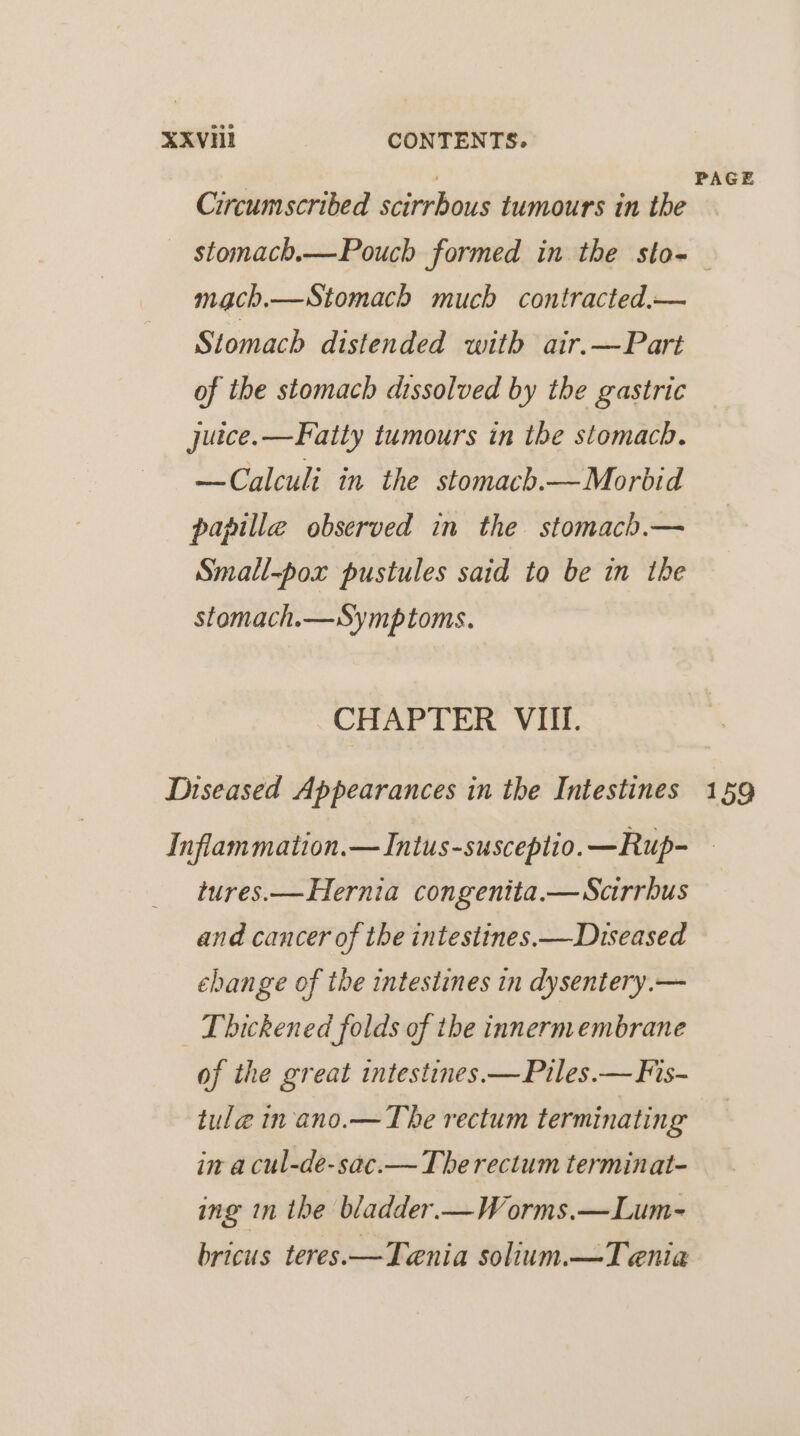 XXVHI CONTENTS. J PAGE Circumscribed scirrhous tumours in the stomach.—Pouch formed in the sto- mach.—Stomach much contracted.— Stomach distended with air.—Part of the stomach dissolved by the gastric juice.—Fatty tumours in the stomach. —Calculi in the stomach.—Morbid papille observed in the stomach.— Small-pox pustules said to be in the stomach.—Symptoms. CHAPTER VIII. Diseased Appearances in the Intestines 159 Inflammation.—Intus-susceplio.—Rup- — tures.—Hernia congenita.—Scrrbus and cancer of the intestines. —Diseased change of the intestines in dysentery.— | Thickened folds of the innermembrane of the great intestines.—Piles.— Fis- tule in-ano.— The rectum terminating in a cul-de-sac.— The rectum terminat- ing in the bladder.—Worms.—Lum- bricus teres.—Teania solium.—Tenia