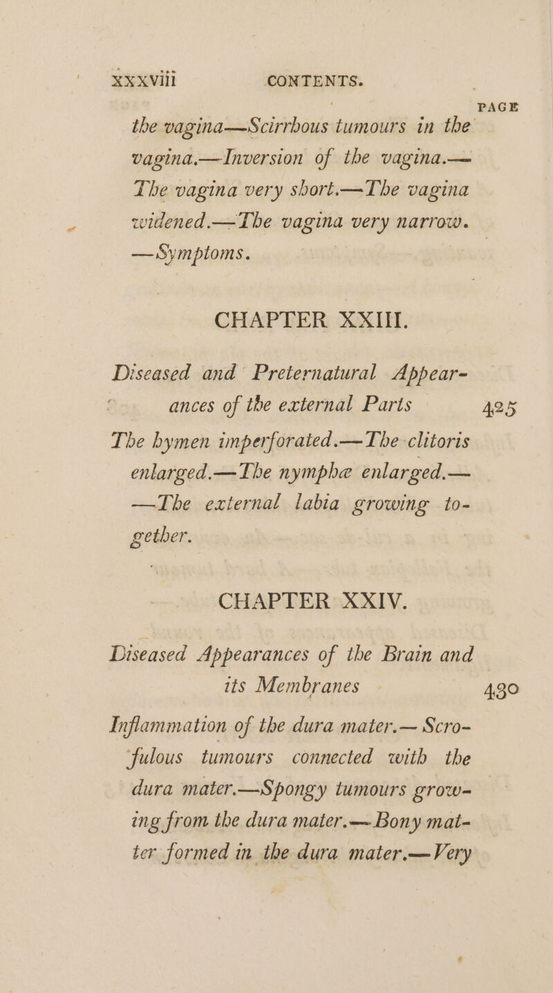 vagina.—Inversion of the vagina.— The vagina very sbort.—The vagina PAGE — Symptoms. CHAPTER XXIII. Diseased and Preternatural Appear- | ances of the external Parts — The hymen imperforated.—The clitoris enlarged.— The nymphe enlarged.— —The external labia growing to- gether. | CHAPTER XXIV. Diseased Appearances of the Brain and its Membranes - Inflammation of the dura mater.— Scro- fulous tumours connected with the 425 43° ing from the dura mater.—~ Bony mat- ter formed in the dura mater.—Very