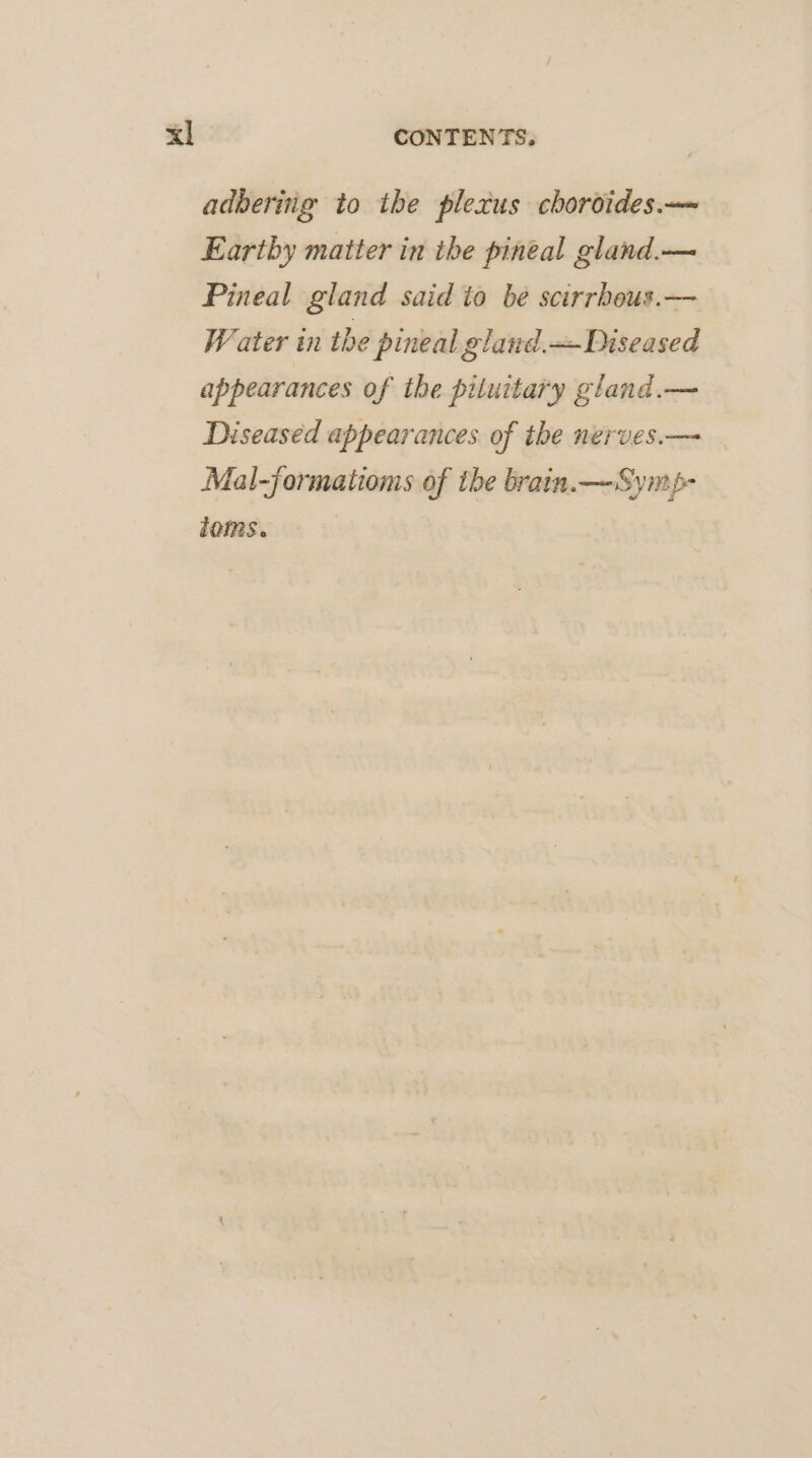 adberiig to the plexus choroides.— Eartby matter in the pineal gland.— Pineal gland said io be scirrhbeus.— Water in the pineal gland. Diseased appearances of the pituitary gland.— Diseased appearances of ihe nerves.— Mal-jormatioms of the brain. —Symp- ioms.