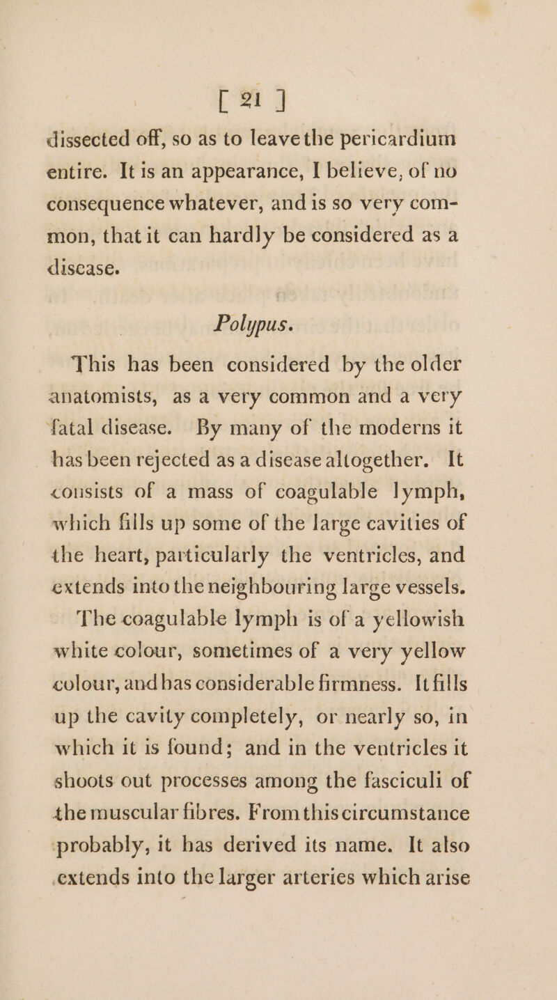dissected off, so as to leave the pericardium entire. It is an appearance, I believe, of no consequence whatever, and is so very com- mon, that it can hardly be considered as a disease. Polypus. This has been considered by the older anatomists, as a very common and a very fatal disease. By many of the moderns it has been rejected as a disease altogether. It consists of a mass of coagulable lymph, which fills up some of the large cavities of the heart, particularly the ventricles, and extends into the neighbouring large vessels. The coagulable lymph is of a yellowish white colour, sometimes of a very yellow colour, and bas considerable firmness. It fills up the cavity completely, or nearly so, in which it is found; and in the ventricles it shoots out processes among the fasciculi of the muscular fibres. From this circumstance probably, it has derived its name. It also extends into the larger arteries which arise